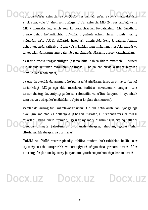 boshiga   to‘g‘ri   keluvchi   YaIM   (GDP   per   capita),   ya’ni   YaIM   /   mamlakatdagi
aholi   soni;  yoki  b)   aholi   jon  boshiga  to‘g‘ri   keluvchi   MD  (NI   per  capita),  ya’ni
MD   /   mamlakatdagi   aholi   soni   ko‘rsatkichlardan   foydalaniladi.   Mamlakatlarni
o‘zaro   ushbu   ko‘rsatkichlar   bo‘yicha   qiyoslash   uchun   ularni   nisbatan   qat’iy
valutada,   ya’ni   AQSh   dollarida   hisoblash   amaliyotda   keng   tarqalgan.   Ammo
ushbu yuqorida keltirib o‘tilgan ko‘rsatkichlar ham mukammal hisoblanmaydi va
hayot sifati darajasini aniq belgilab bera olmaydi. Ularning asosiy kamchiliklari:
a)   ular   o‘rtacha   tenglashtirilgan   (agarda   bitta   kishida   ikkita   avtomobil,   ikkinchi
bir   kishida   umuman   avtomobil   bo‘lmasa,   u   holda   har   birida   o‘rtacha   bittadan
mavjud deb hisoblanadi); 
b) ular farovonlik darajasining ko‘pgina sifat jihatlarini hisobga olmaydi (bir xil
kattalikdagi   MDga   ega   ikki   mamlakat   turlicha:   savodxonlik   darajasi,   umr
kechirishining   davomiyligiga   ko‘ra,   salomatlik   va   o‘lim   darajasi,   jinoyatchilik
darajasi va boshqa ko‘rsatkichlar bo‘yicha farqlanishi mumkin);
v)   ular   dollarning   turli   mamlakatlar   uchun   turlicha   sotib   olish   qobiliyatiga   ega
ekanligini rad etadi (1 dollarga AQShda va masalan, Hindistonda turli hajmdagi
tovarlarni   xarid   qilish   mumkin);   g)   ular   iqtisodiy   o‘sishning   salbiy   oqibatlarini
hisobga   olmaydi   (atrof-muhit   ifloslanish   darajasi,   shovqin,   gazlar   bilan
ifloslanganlik darajasi va boshqalar).
YaMM   va   YaIM   makroiqtisodiy   tahlilda   muhim   ko‘rsatkichlar   bo'lib,   ular
iqtisodiy   o'sish,   barqarorlik   va   taraqqiyotni   o'rganishda   yordam   beradi.   Ular
orasidagi farqlar esa iqtisodiy jarayonlarni yaxshiroq tushunishga imkon beradi.
25 