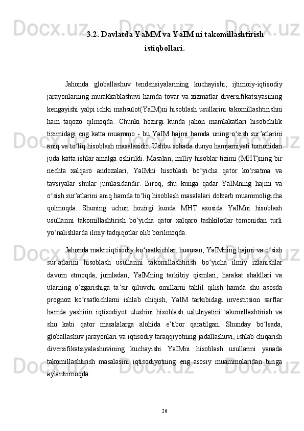 3.2. Davlatda YaMM va YaIM ni takomillashtirish
istiqbollari.
Jahonda   globallashuv   tendensiyalarining   kuchayishi,   ijtimoiy-iqtisodiy
jarayonlarning  murakkablashuvi   hamda tovar  va  xizmatlar  diversifikatsiyasining
kengayishi yalpi ichki mahsulot(YaIM)ni hisoblash usullarini takomillashtirishni
ham   taqozo   qilmoqda.   Chunki   hozirgi   kunda   jahon   mamlakatlari   hisobchilik
tizimidagi   eng   katta  muammo   -   bu  YaIM   hajmi   hamda  uning   o sish   sur atlariniʻ ʼ
aniq va to liq hisoblash masalasidir. Ushbu sohada dunyo hamjamiyati tomonidan	
ʻ
juda katta ishlar amalga oshirildi. Masalan, milliy hisoblar tizimi (MHT)ning bir
nechta   xalqaro   andozalari,   YaIMni   hisoblash   bo yicha   qator   ko rsatma   va	
ʻ ʻ
tavsiyalar   shular   jumlasidandir.   Biroq,   shu   kunga   qadar   YaIMning   hajmi   va
o sish sur atlarini aniq hamda to liq hisoblash masalalari dolzarb muammoligicha	
ʻ ʼ ʻ
qolmoqda.   Shuning   uchun   hozirgi   kunda   MHT   asosida   YaIMni   hisoblash
usullarini   takomillashtirish   bo yicha   qator   xalqaro   tashkilotlar   tomonidan   turli	
ʻ
yo nalishlarda ilmiy tadqiqotlar olib borilmoqda. 	
ʻ
Jahonda makroiqtisodiy ko rsatkichlar, hususan, YaIMning hajmi va o sish	
ʻ ʻ
sur atlarini   hisoblash   usullarini   takomillashtirish   bo yicha   ilmiy   izlanishlar	
ʼ ʻ
davom   etmoqda,   jumladan,   YaIMning   tarkibiy   qismlari,   harakat   shakllari   va
ularning   o zgarishiga   ta sir   qiluvchi   omillarni   tahlil   qilish   hamda   shu   asosda	
ʻ ʼ
prognoz   ko rsatkichlarni   ishlab   chiqish,   YaIM   tarkibidagi   investitsion   sarflar
ʻ
hamda   yashirin   iqtisodiyot   ulushini   hisoblash   uslubiyatini   takomillashtirish   va
shu   kabi   qator   masalalarga   alohida   e tibor   qaratilgan.   Shunday   bo lsada,	
ʼ ʻ
globallashuv jarayonlari va iqtisodiy taraqqiyotning jadallashuvi, ishlab chiqarish
diversifikatsiyalashuvining   kuchayishi   YaIMni   hisoblash   usullarini   yanada
takomillashtirish   masalasini   iqtisodiyotning   eng   asosiy   muammolaridan   biriga
aylantirmoqda. 
26