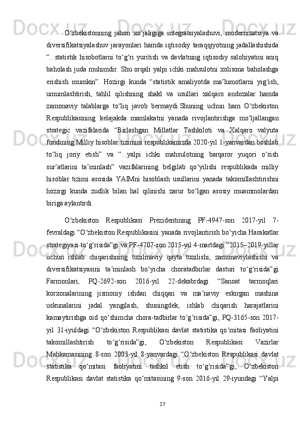 O zbekistonning   jahon   xo jaligiga   integratsiyalashuvi,   modernizatsiya   vaʻ ʻ
diversifikatsiyalashuv   jarayonlari   hamda   iqtisodiy   taraqqiyotning   jadallashishida
“...statistik   hisobotlarni   to g ri   yuritish   va   davlatning   iqtisodiy   salohiyatini   aniq	
ʻ ʻ
baholash   juda   muhimdir.  Shu  orqali  yalpi  ichki  mahsulotni   xolisona  baholashga
erishish   mumkin”.   Hozirgi   kunda   “statistik   amaliyotda   ma lumotlarni   yig ish,	
ʼ ʻ
umumlashtirish,   tahlil   qilishning   shakl   va   usullari   xalqaro   andozalar   hamda
zamonaviy   talablarga   to liq   javob   bermaydi.Shuning   uchun   ham   O zbekiston	
ʻ ʻ
Respublikasining   kelajakda   mamlakatni   yanada   rivojlantirishga   mo ljallangan	
ʻ
strategic   vazifalarida   “Birlashgan   Millatlar   Tashkiloti   va   Xalqaro   valyuta
fondining Milliy hisoblar tizimini respublikamizda 2020-yil 1-yanvardan boshlab
to liq   joriy   etish”   va   “...yalpi   ichki   mahsulotning   barqaror   yuqori   o sish	
ʻ ʻ
sur atlarini   ta minlash”   vazifalarining   belgilab   qo yilishi   respublikada   milliy
ʼ ʼ ʻ
hisoblar   tizimi   asosida   YAIMni   hisoblash   usullarini   yanada   takomillashtirishni
hozirgi   kunda   zudlik   bilan   hal   qilinishi   zarur   bo lgan   asosiy   muammolardan	
ʻ
biriga aylantirdi. 
O zbekiston   Respublikasi   Prezidentining   PF-4947-son   2017-yil   7-	
ʻ
fevraldagi “O zbekiston Respublikasini yanada rivojlantirish bo yicha Harakatlar	
ʻ ʻ
strategiyasi to g risida”gi va PF-4707-son 2015-yil 4-martdagi “2015–2019-yillar
ʻ ʻ
uchun   ishlab   chiqarishning   tuzilmaviy   qayta   tuzilishi,   zamonaviylashishi   va
diversifikatsiyasini   ta minlash   bo yicha   choratadbirlar   dasturi   to g risida”gi	
ʼ ʻ ʻ ʻ
Farmonlari,   PQ-2692-son   2016-yil   22-dekabrdagi   “Sanoat   tarmoqlari
korxonalarining   jismoniy   ishdan   chiqqan   va   ma naviy   eskirgan   mashina	
ʼ
uskunalarini   jadal   yangilash,   shuningdek,   ishlab   chiqarish   harajatlarini
kamaytirishga  oid qo shimcha chora-tadbirlar to g risida”gi, PQ-3165-son 2017-	
ʻ ʻ ʻ
yil   31-iyuldagi   “O zbekiston   Respublikasi   davlat   statistika   qo mitasi   faoliyatini	
ʻ ʻ
takomillashtirish   to g risida”gi,   O zbekiston   Respublikasi   Vazirlar	
ʻ ʻ ʻ
Mahkamasining   8-son   2003-yil   8-yanvardagi   “O zbekiston   Respublikasi   davlat	
ʻ
statistika   qo mitasi   faoliyatini   tashkil   etish   to g risida”gi,   O zbekiston	
ʻ ʻ ʻ ʻ
Respublikasi   davlat   statistika   qo mitasining   9-son   2016-yil   29-iyundagi   “Yalpi	
ʻ
27 