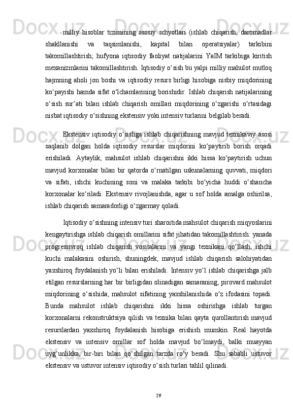 milliy   hisoblar   tizimining   asosiy   schyotlari   (ishlab   chiqarish,   daromadlar
shakllanishi   va   taqsimlanishi,   kapital   bilan   operatsiyalar)   tarkibini
takomillashtirish;   hufyona   iqtisodiy   faoliyat   natijalarini   YaIM   tarkibiga   kiritish
mexanizmlarini takomillashtirish.  Iqtisodiy o‘sish bu yalpi milliy mahulot mutloq
hajmning  aholi   jon  boshi   va   iqtisodiy   resurs   birligi   hisobiga   nisbiy   miqdorining
ko‘payishi hamda sifat o‘lchamlarining borishidir. Ishlab chiqarish natijalarining
o‘sish   sur’ati   bilan   ishlab   chiqarish   omillari   miqdorining   o‘zgarishi   o‘rtasidagi
nisbat iqtisodiy o‘sishning ekstensiv yoki intensiv turlarini belgilab beradi.
Ekstensiv   iqtisodiy   o‘sishga   ishlab   chiqarishning   mavjud   texnikaviy   asosi
saqlanib   dolgan   holda   iqtisodiy   resurslar   miqdorini   ko‘paytirib   borish   orqadi
erishiladi.   Aytaylik,   mahsulot   ishlab   chiqarishni   ikki   hissa   ko‘paytirish   uchun
mavjud   korxonalar   bilan   bir   qatorda   o‘rnatilgan   uskunalarning   quvvati,   miqdori
va   sifati,   ishchi   kuchining   soni   va   malaka   tarkibi   bo‘yicha   huddi   o‘shancha
korxonalar   ko‘riladi.   Ekstensiv   rivojlanishda,   agar   u   sof   holda   amalga   oshirilsa,
ishlab chiqarish samaradorligi o‘zgarmay qoladi. 
Iqtisodiy o‘sishning intensiv turi   sharoitida mahsulot chiqarish miqyoslarini
kengaytirishga ishlab chiqarish omillarini sifat jihatidan takomillashtirish: yanada
progressivroq   ishlab   chiqarish   vositalarini   va   yangi   texnikani   qo‘llash,   ishchi
kuchi   malakasini   oshirish,   shuningdek,   mavjud   ishlab   chiqarish   salohiyatidan
yaxshiroq foydalanish yo‘li bilan erishiladi. Intensiv yo‘l  ishlab chiqarishga jalb
etilgan resurslarning har bir birligidan olinadigan samaraning, pirovard mahsulot
miqdorining   o‘sishida,   mahsulot   sifatining   yaxshilanishida   o‘z   ifodasini   topadi.
Bunda   mahsulot   ishlab   chiqarishni   ikki   hissa   oshirishga   ishlab   turgan
korxonalarni   rekonstruktsiya   qilish   va   texnika   bilan   qayta   qurollantirish   mavjud
resurslardan   yaxshiroq   foydalanish   hisobiga   erishish   mumkin.   Real   hayotda
ekstensiv   va   intensiv   omillar   sof   holda   mavjud   bo‘lmaydi,   balki   muayyan
uyg‘unlikka,   bir-biri   bilan   qo‘shilgan   tarzda   ro‘y   beradi.   Shu   sababli   ustuvor
ekstensiv va ustuvor intensiv iqtisodiy o‘sish turlari tahlil qilinadi. 
29 