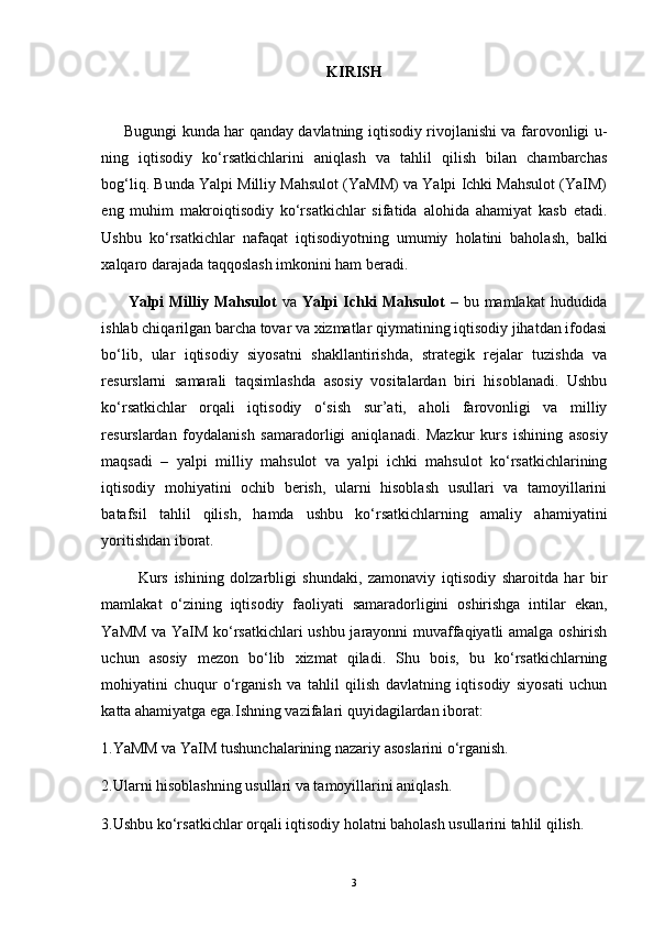 KIRISH
            Bugungi kunda har qanday davlatning iqtisodiy rivojlanishi va farovonligi u -
ning   iqtisodiy   ko‘rsatkichlarini   aniqlash   va   tahlil   qilish   bilan   chambarchas
bog‘liq. Bunda Yalpi Milliy Mahsulot (YaMM) va Yalpi Ichki Mahsulot (YaIM)
eng   mu him   makroiqtisodiy   ko‘rsatkichlar   sifatida   alohida   ahamiyat   kasb   etadi.
Ushbu   ko‘rsatkichlar   nafaqat   iqtisodiyotning   umumiy   holatini   baholash,   balki
xalqaro darajada taqqoslash imkonini ham beradi.
          Yalpi Milliy Mahsulot   va   Yalpi  Ichki Mahsulot   – bu mamlakat  hududida
ishlab chiqarilgan barcha tovar va xizmatlar qiymatining iqtisodiy jihatdan ifodasi
bo‘lib,   ular   iqtisodiy   siyosatni   shakllantirishda,   strategik   rejalar   tuzishda   va
resurslarni   samarali   taqsimlashda   asosiy   vositalardan   biri   hisoblanadi.   Ushbu
ko‘rsatkichlar   orqali   iqtisodiy   o‘sish   sur’ati,   aholi   farovonligi   va   milliy
resurslardan   foydalanish   samaradorligi   aniqla nadi.   Mazkur   kurs   ishining   asosiy
maqsadi   –   yalpi   milliy   mahsulot   va   yalpi   ichki   mahsulot   ko‘rsatkichlarining
iqtisodiy   mohiyatini   ochib   berish,   ularni   hisoblash   usullari   va   tamoyillarini
batafsil   tahlil   qilish,   hamda   ushbu   ko‘rsatkichlarning   amaliy   ahamiyatini
yoritishdan iborat.
            Kurs   ishining   dolzarbligi   shundaki,   zamonaviy   iqtisodiy   sharoitda   har   bir
mamlakat   o‘zining   iqtisodiy   faoliyati   samaradorligini   oshirishga   intilar   ekan,
YaMM va YaIM ko‘rsatkichlari ushbu jarayonni muvaffaqiyatli amalga oshirish
uchun   asosiy   mezon   bo‘lib   xizmat   qiladi.   Shu   bois,   bu   ko‘rsatkichlarning
mohiyatini   chuqur   o‘rganish   va   tahlil   qilish   davlatning   iqtisodiy   siyosati   uchun
katta ahamiyatga ega.Ishning vazifalari quyidagilardan iborat:
1.YaMM va YaIM tushunchalarining nazariy asoslarini o‘rganish.
2.Ularni hisoblashning usullari va tamoyillarini aniqlash.
3.Ushbu ko‘rsatkichlar orqali iqtisodiy holatni baholash usullarini tahlil qilish.
3 