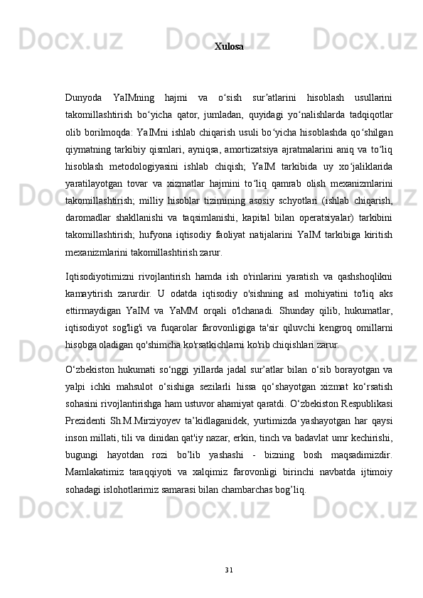 Xulosa
Dunyoda   YaIMning   hajmi   va   o sish   sur atlarini   hisoblash   usullariniʻ ʼ
takomillashtirish   bo yicha   qator,   jumladan,   quyidagi   yo nalishlarda   tadqiqotlar	
ʻ ʻ
olib  borilmoqda:  YaIMni  ishlab   chiqarish  usuli  bo yicha  hisoblashda  qo shilgan	
ʻ ʻ
qiymatning   tarkibiy   qismlari,   ayniqsa,   amortizatsiya   ajratmalarini   aniq   va   to liq	
ʻ
hisoblash   metodologiyasini   ishlab   chiqish;   YaIM   tarkibida   uy   xo jaliklarida	
ʻ
yaratilayotgan   tovar   va   xizmatlar   hajmini   to liq   qamrab   olish   mexanizmlarini	
ʻ
takomillashtirish;   milliy   hisoblar   tizimining   asosiy   schyotlari   (ishlab   chiqarish,
daromadlar   shakllanishi   va   taqsimlanishi,   kapital   bilan   operatsiyalar)   tarkibini
takomillashtirish;   hufyona   iqtisodiy   faoliyat   natijalarini   YaIM   tarkibiga   kiritish
mexanizmlarini takomillashtirish zarur. 
Iqtisodiyotimizni   rivojlantirish   hamda   ish   o'rinlarini   yaratish   va   qashshoqlikni
kamaytirish   zarurdir.   U   odatda   iqtisodiy   o'sishning   asl   mohiyatini   to'liq   aks
ettirmaydigan   YaIM   va   YaMM   orqali   o'lchanadi.   Shunday   qilib,   hukumatlar,
iqtisodiyot   sog'lig'i   va   fuqarolar   farovonligiga   ta'sir   qiluvchi   kengroq   omillarni
hisobga oladigan qo'shimcha ko'rsatkichlarni ko'rib chiqishlari zarur. 
O‘zbekiston   hukumati   so‘nggi   yillarda   jadal   sur’atlar   bilan   o‘sib   borayotgan   va
yalpi   ichki   mahsulot   o‘sishiga   sezilarli   hissa   qo‘shayotgan   xizmat   ko‘rsatish
sohasini rivojlantirishga ham ustuvor ahamiyat qaratdi. O‘zbekiston Respublikasi
Prezidenti   Sh.M.Mirziyoyev   ta’kidlaganidek,   yurtimizda   yashayotgan   har   qaysi
inson millati, tili va dinidan qat'iy nazar, erkin, tinch va badavlat umr kechirishi,
bugungi   hayotdan   rozi   bo’lib   yashashi   -   bizning   bosh   maqsadimizdir.
Mamlakatimiz   taraqqiyoti   va   xalqimiz   farovonligi   birinchi   navbatda   ijtimoiy
sohadagi islohotlarimiz samarasi bilan chambarchas bog’liq.
31 