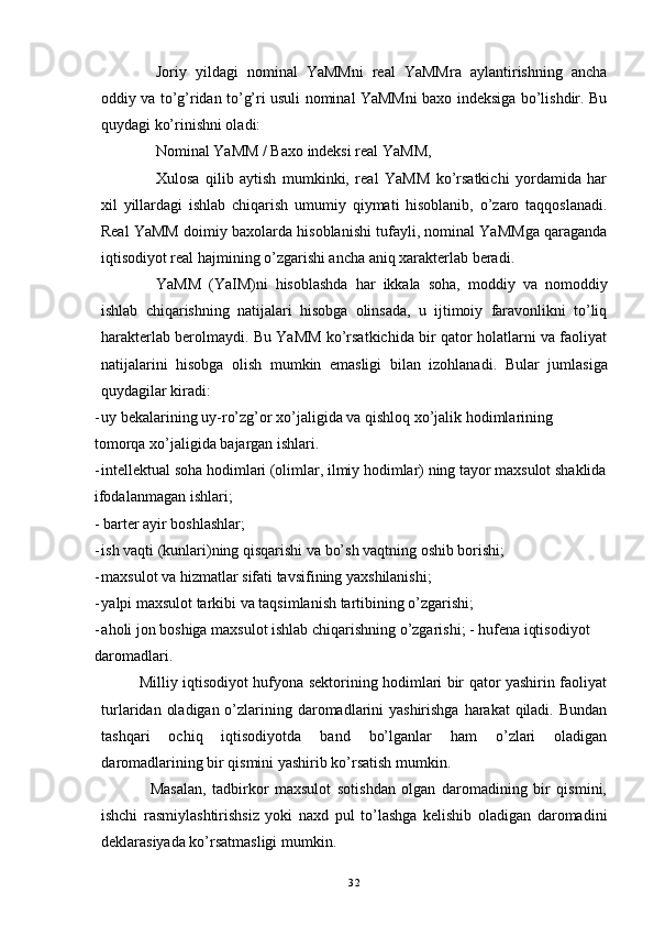 Joriy   yildagi   nominal   YaMMni   real   YaMMra   aylantirishning   ancha
oddiy va to’g’ridan to’g’ri usuli nominal YaMMni baxo indeksiga bo’lishdir. Bu
quydagi ko’rinishni oladi: 
Nominal YaMM / Baxo indeksi real YaMM, 
Xulosa   qilib   aytish   mumkinki,   real   YaMM   ko’rsatkichi   yordamida   har
xil   yillardagi   ishlab   chiqarish   umumiy   qiymati   hisoblanib,   o’zaro   taqqoslanadi.
Real YaMM doimiy baxolarda hisoblanishi tufayli, nominal YaMMga qaraganda
iqtisodiyot real hajmining o’zgarishi ancha aniq xarakterlab beradi. 
YaMM   (YaIM)ni   hisoblashda   har   ikkala   soha,   moddiy   va   nomoddiy
ishlab   chiqarishning   natijalari   hisobga   olinsada,   u   ijtimoiy   faravonlikni   to’liq
harakterlab berolmaydi. Bu YaMM ko’rsatkichida bir qator holatlarni va faoliyat
natijalarini   hisobga   olish   mumkin   emasligi   bilan   izohlanadi.   Bular   jumlasiga
quydagilar kiradi: 
- uy bekalarining uy-ro’zg’or xo’jaligida va qishloq xo’jalik hodimlarining
tomorqa   xo ’ jaligida   bajargan   ishlari . 
- intellektual soha hodimlari (olimlar, ilmiy hodimlar) ning tayor maxsulot shaklida
ifodalanmagan ishlari; 
- barter ayir boshlashlar; 
- ish vaqti (kunlari)ning qisqarishi va bo’sh vaqtning oshib borishi; 
- maxsulot va hizmatlar sifati tavsifining yaxshilanishi; 
- yalpi maxsulot tarkibi va taqsimlanish tartibining o’zgarishi; 
- aholi jon boshiga maxsulot ishlab chiqarishning o’zgarishi; - hufena iqtisodiyot
daromadlari. 
               Milliy iqtisodiyot hufyona sektorining hodimlari bir qator yashirin faoliyat
turlaridan oladigan o’zlarining daromadlarini  yashirishga harakat  qiladi. Bundan
tashqari   ochiq   iqtisodiyotda   band   bo’lganlar   ham   o’zlari   oladigan
daromadlarining bir qismini yashirib ko’rsatish mumkin. 
                Masalan,   tadbirkor   maxsulot   sotishdan   olgan   daromadining   bir   qismini,
ishchi   rasmiylashtirishsiz   yoki   naxd   pul   to’lashga   kelishib   oladigan   daromadini
deklarasiyada ko’rsatmasligi mumkin. 
32 