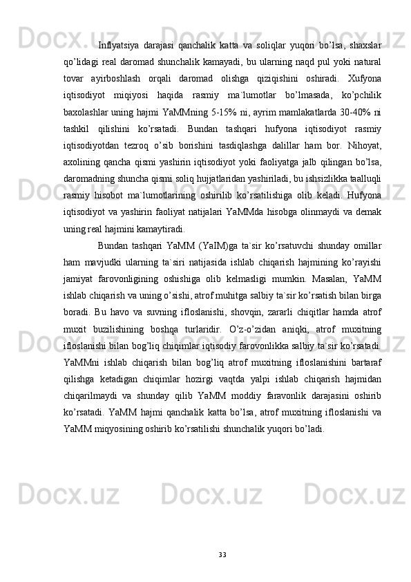 Inflyatsiya   darajasi   qanchalik   katta   va   soliqlar   yuqori   bo’lsa,   shaxslar
qo’lidagi   real   daromad   shunchalik   kamayadi,   bu   ularning   naqd   pul   yoki   natural
tovar   ayirboshlash   orqali   daromad   olishga   qiziqishini   oshiradi.   Xufyona
iqtisodiyot   miqiyosi   haqida   rasmiy   ma`lumotlar   bo’lmasada,   ko’pchilik
baxolashlar  uning hajmi  YaMMning 5-15%  ni, ayrim mamlakatlarda 30-40%  ni
tashkil   qilishini   ko’rsatadi.   Bundan   tashqari   hufyona   iqtisodiyot   rasmiy
iqtisodiyotdan   tezroq   o’sib   borishini   tasdiqlashga   dalillar   ham   bor.   Nihoyat,
axolining   qancha   qismi   yashirin   iqtisodiyot   yoki   faoliyatga   jalb   qilingan   bo’lsa,
daromadning shuncha qismi soliq hujjatlaridan yashiriladi, bu ishsizlikka taalluqli
rasmiy   hisobot   ma`lumotlarining   oshirilib   ko’rsatilishiga   olib   keladi.   Hufyona
iqtisodiyot  va  yashirin  faoliyat   natijalari   YaMMda   hisobga  olinmaydi  va  demak
uning real hajmini kamaytiradi. 
Bundan   tashqari   YaMM   (YaIM)ga   ta`sir   ko’rsatuvchi   shunday   omillar
ham   mavjudki   ularning   ta`siri   natijasida   ishlab   chiqarish   hajmining   ko’rayishi
jamiyat   farovonligining   oshishiga   olib   kelmasligi   mumkin.   Masalan,   YaMM
ishlab chiqarish va uning o’sishi, atrof muhitga salbiy ta`sir ko’rsatish bilan birga
boradi.   Bu   havo   va   suvning   ifloslanishi,   shovqin,   zararli   chiqitlar   hamda   atrof
muxit   buzilishining   boshqa   turlaridir.   O’z-o’zidan   aniqki,   atrof   muxitning
ifloslanishi bilan bog’liq chiqimlar iqtisodiy farovonlikka salbiy ta`sir ko’rsatadi.
YaMMni   ishlab   chiqarish   bilan   bog’liq   atrof   muxitning   ifloslanishini   bartaraf
qilishga   ketadigan   chiqimlar   hozirgi   vaqtda   yalpi   ishlab   chiqarish   hajmidan
chiqarilmaydi   va   shunday   qilib   YaMM   moddiy   faravonlik   darajasini   oshirib
ko’rsatadi.   YaMM   hajmi   qanchalik   katta   bo’lsa,   atrof   muxitning   ifloslanishi   va
YaMM miqyosining oshirib ko’rsatilishi shunchalik yuqori bo’ladi.
33 