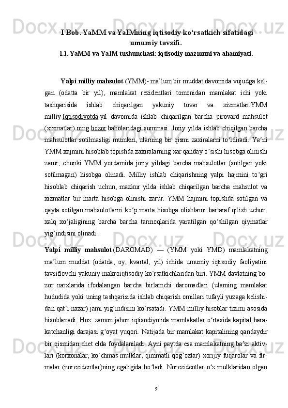 I Bob . YaMM va YaIMning iqtisodiy ko‘rsatkich sifatidagi
umumiy tavsifi.
1.1. YaMM va YaIM tushunchasi: iqtisodiy mazmuni va ahamiyati.
         Yalpi milliy mahsulot   (YMM)- ma’lum bir muddat davomida vujudga kel -
gan   (odatta   bir   yil),   mamlakat   rezidentlari   tomonidan   mamlakat   ichi   yoki
tashqarisida   ishlab   chiqarilgan   yakuniy   tovar   va   xizmatlar.YMM
milliy   Iqtisodiyotda   yil   davomida   ishlab   chiqarilgan   barcha   pirovard   mahsulot
(xizmatlar) ning   bozor   baholaridagi summasi. Joriy yilda ishlab chiqilgan barcha
mahsulotlar sotilmasligi  mumkin, ularning bir  qismi  zaxiralarni  to ldiradi. Ya niʻ ʼ
YMM xajmini hisoblab topishda zaxiralarning xar qanday o sishi hisobga olinishi	
ʻ
zarur,   chunki   YMM   yordamida   joriy   yildagi   barcha   mahsulotlar   (sotilgan   yoki
sotilmagan)   hisobga   olinadi.   Milliy   ishlab   chiqarishning   yalpi   hajmini   to gri	
ʻ
hisoblab   chiqarish   uchun,   mazkur   yilda   ishlab   chiqarilgan   barcha   mahsulot   va
xizmatlar   bir   marta   hisobga   olinishi   zarur.   YMM   hajmini   topishda   sotilgan   va
qayta sotilgan mahsulotlarni ko p marta hisobga olishlarni bartaraf qilish uchun,	
ʻ
xalq   xo jaligining   barcha   barcha   tarmoqlarida   yaratilgan   qo shilgan   qiymatlar	
ʻ ʻ
yig indisini olinadi.	
ʻ  
Yalpi   milliy   mahsulot   (DAROMAD)   —   (YMM   yoki   YMD)   mamlakatning
ma lum   muddat   (odatda,   oy,   kvartal,   yil)   ichida   umumiy   iqtisodiy   faoliyatini
ʼ
tavsiflovchi yakuniy makroiqtisodiy ko rsatkichlaridan biri. YMM davlatning bo	
ʻ -
zor   narxlarida   ifodalangan   barcha   birlamchi   daromadlari   (ularning   mamlakat
hududida yoki uning tashqarisida ishlab chiqarish omillari tufayli yuzaga kelishi -
dan qat i nazar) jami yig indisini ko rsatadi. YMM milliy hisoblar tizimi asosida	
ʼ ʻ ʻ
hisoblanadi. Hoz. zamon jahon iqtisodiyotida mamlakatlar o rtasida kapital hara	
ʻ -
katchanligi darajasi  g oyat yuqori. Natijada bir mamlakat  kapitalining qandaydir	
ʻ
bir qismidan chet elda foydalaniladi. Ayni paytda esa mamlakatning ba zi aktiv	
ʼ -
lari  (korxonalar, ko chmas mulklar, qimmatli qog ozlar) xorijiy fuqarolar  va fir	
ʻ ʻ -
malar (norezidentlar)ning egaligida bo ladi. Norezidentlar o z mulklaridan olgan	
ʻ ʻ
5