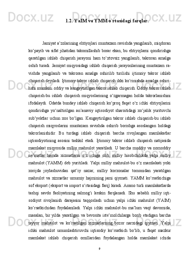                          1.2. YaIM va YMM o`rtasidagi farqlar.
            Jamiyat a’zolarining ehtiyojlari muntazam ravishda yangilanib, miqdoran
ko‘payib va  sifat  jihatidan takomillashib  borar  ekan,  bu ehtiyojlarni  qondirishga
qaratilgan   ishlab   chiqarish   jarayoni   ham   to‘xtovsiz   yangilanib,   takroran   amalga
oshib turadi. Jamiyat miqyosidagi ishlab chiqarish jarayonlarining muntazam ra -
vishda   yangilanib   va   takroran   amalga   oshirilib   turilishi   ijtimoiy   takror   ishlab
chiqarish deyiladi. Ijtimoiy takror ishlab chiqarish ikki ko‘rinishda amalga oshiri -
lishi mumkin: oddiy va kengaytirilgan takror ishlab chiqarish. Oddiy takror ishlab
chiqarish-bu   ishlab   chiqarish   miqyoslarining   o‘zgarmagan   holda   takrorlanishini
ifodalaydi.   Odatda   bunday   ishlab   chiqarish   ko‘proq   faqat   o‘z   ichki   ehtiyojlarini
qondirishga   yo‘naltirilgan   an’anaviy   iqtisodiyot   sharoitidagi   xo‘jalik   yurituvchi
sub’yektlar   uchun   xos   bo‘lgan.   Kengaytirilgan   takror   ishlab   chiqarish-bu   ishlab
chiqarish   miqyoslarini   muntazam   ravishda   oshirib   borishga   asoslangan   holdagi
takrorlanishidir.   Bu   turdagi   ishlab   chiqarish   barcha   rivojlangan   mamlakatlar
iqtisodi yotining   asosini   tashkil   etadi.   Ijtimoiy   takror   ishlab   chiqarish   natijasida
mamlakat   miqyosida   milliy  mahsulot   yaratiladi.   U  barcha   moddiy  va   nomoddiy
ne’matlar   hamda   xizmatlarni   o‘z   ichiga   olib,   milliy   hisobchilikda   yalpi   milliy
mahsulot  (YAMM)  deb yuritiladi. Yalpi  milliy mahsulot-bu o‘z mamlakati  yoki
xorijda   joylashuvidan   qat’iy   nazar,   milliy   korxonalar   tomonidan   yaratilgan
mahsulot   va   xizmatlar   umumiy   hajmining   jami   qiymati.   YAMM   ko‘rsatkichiga
sof eksport (eksport va import o‘rtasidagi farq) kiradi. Ammo turli mamlakatlarda
tashqi   savdo   faoliyatining   salmog‘i   keskin   farqlanadi.   Shu   sababli   milliy   iqti -
sodiyot   rivojlanish   darajasini   taqqoslash   uchun   yalpi   ichki   mahsulot   (YAIM)
ko‘rsatkichidan   foydalaniladi.   Yalpi   ichki   mahsulot-bu   ma’lum   vaqt   davomida,
masalan,   bir   yilda   yaratilgan   va   bevosita   iste’molchilarga   borib   etadigan   barcha
tayyor   mahsulot   va   ko‘rsatilgan   xizmatlarning   bozor   narxidagi   qiymati.   Yalpi
ichki   mahsulot   umumlashtiruvchi   iqtisodiy   ko‘rsatkich   bo‘lib,   u   faqat   mazkur
mamlakat   ishlab   chiqarish   omillaridan   foydalangan   holda   mamlakat   ichida
9 