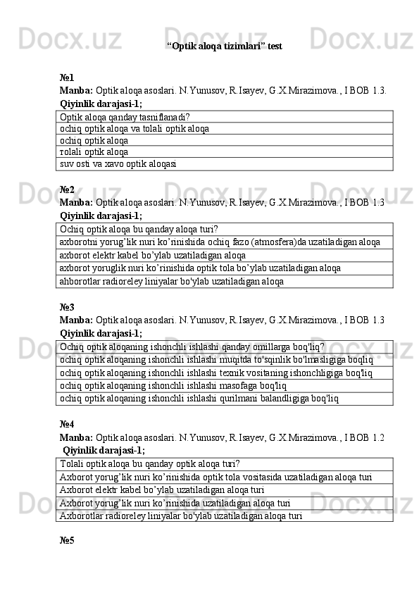 “Optik aloqa tizimlari” test
№ 1  
Manba:  Optik aloqa asoslari. N.Yunusov, R.Isayev, G.X.Mirazimova., I BOB 1.3.
Qiyinlik darajasi-1;
Optik aloqa qanday tasniflanadi?
о chiq optik aloqa va tolali optik aloqa
о chiq optik aloqa
т olali optik aloqa
suv osti va xavo optik aloqasi
№ 2  
Manba:  Optik aloqa asoslari. N.Yunusov, R.Isayev, G.X.Mirazimova., I BOB 1.3
Qiyinlik darajasi-1;
Ochiq optik  a loqa bu qanday aloqa turi?
axborotni yorug’lik nuri ko’rinishida ochiq fazo (atmosfera)da uzatiladigan aloqa
axborot elektr kabel bo’ylab uzatiladigan aloqa
axborot yoruglik nuri ko’rinishida optik tola bo’ylab uzatiladigan aloqa
ahborotlar radioreley liniyalar bo'ylab uzatiladigan aloqa
№3 
Manba:  Optik aloqa asoslari. N.Yunusov, R.Isayev, G.X.Mirazimova., I BOB 1.3  
Qiyinlik darajasi-1;
Ochiq optik aloqaning ishonchli ishlashi qanday  omil larga boq ' liq ?
ochiq optik aloqaning ishonchli ishlashi muqitda to'sqinlik bo'lmasligiga boqliq
ochiq optik aloqaning ishonchli ishlashi texnik vositaning ishonchligiga boq'liq
ochiq optik aloqaning ishonchli ishlashi masofaga boq'liq
ochiq optik aloqaning ishonchli ishlashi qurilmani balandligiga boq'liq
№4
Manba:  Optik aloqa asoslari. N.Yunusov, R.Isayev, G.X.Mirazimova., I BOB 1.2  
 Qiyinlik darajasi-1;
Tolali optik aloqa bu qanday optik aloqa turi?
A xborot yorug’lik nuri ko’rinishida optik tola vositasida uzatiladigan aloqa turi
Axborot elektr kabel bo’ylab uzatiladigan aloqa turi
Axborot yorug’lik nuri ko’rinishida uzatiladigan aloqa turi
Axborotlar radioreley liniyalar bo'ylab uzatiladigan aloqa turi
№5  