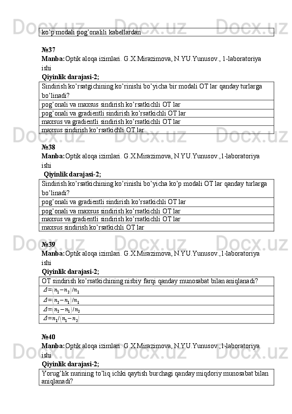 ko’p modali pog’onalili  kabellardan
№37 
Manba : Optik   aloqa   izimlari .  G . X . Mirazimova ,  N . YU . Yunusov ., 1- laboratoriya  
ishi       
Qiyinlik darajasi - 2 ;
Sindirish ko’rsatgichining ko’rinishi bo’yicha bir modali OT lar qanday turlarga 
bo’linadi?
pog ’ onali   va   maxsus   sindirish   ko ’ rsatkichli   OT   lar
pog’onali va gradientli sindirish ko’rsatkichli  ОТ  lar
maxsus va gradientli sindirish ko’rsatkichli  ОТ  lar
maxsus sindirish ko’rsatkichli  ОТ  lar
№38
Manba: Optik aloqa izimlari. G.X.Mirazimova, N.YU.Yunusov.,1-laboratoriya 
ishi      
  Qiyinlik darajasi - 2 ;
Sindirish ko’rsatkichining ko’rinishi bo’yicha ko’p modali ОТ lar qanday turlarga 
bo’linadi?
pog’onali va gradientli sindirish ko’rsatkichli  ОТ  lar
pog’onali va maxsus sindirish ko’rsatkichli  ОТ  lar
maxsus va gradientli sindirish ko’rsatkichli  ОТ  lar
maxsus sindirish ko’rsatkichli  ОТ  lar
№39
Manba: Optik aloqa izimlari. G.X.Mirazimova, N.YU.Yunusov.,1-laboratoriya 
ishi        
Qiyinlik darajasi - 2 ;
ОТ  sindirish ko’rsatkichining nisbiy farqi qanday munosabat bilan aniqlanadi?Δ=	(n1−	n2)/n1	
Δ=	(n2−	n1)/n1	
Δ=	(n2−	n1)/n2	
Δ=	n1/(n1−	n2)
№40
Manba: Optik aloqa izimlari. G.X.Mirazimova, N.YU.Yunusov.,1-laboratoriya 
ishi        
Qiyinlik darajasi - 2 ;
Yorug’lik nurining to’liq ichki qaytish burchagi qanday miqdoriy munosabat bilan 
aniqlanadi? 