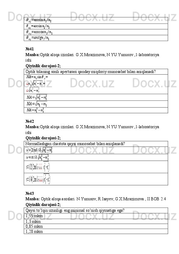 θtiq=arcsin	n2/n1	
θtiq=arcsin	n1/n2	
θtiq=arccos	n2/n1	
θtiq=arctgn	2/n1№41 
Manba : Optik   aloqa   izimlari .  G . X . Mirazimova ,  N . YU . Yunusov .,1- laboratoriya  
ishi         
Qiyinlik darajasi - 2 ;
Optik tolaning sonli aperturasi  qanday miqdoriy munosabat bilan aniqlanadi?	
NA	=n0sin	θA=	
¿n0√n1
2−n2
2=	
¿√n1
2−n2
2	
NA	=	√n2
2−	n1
2	
NA	=	√n1−	n2	
NA	=n12−n22
№42
Manba : Optik   aloqa   izimlari .  G . X . Mirazimova ,  N . YU . Yunusov .,1- laboratoriya  
ishi         
Qiyinlik darajasi - 2 ;
Normallashgan chastota qaysi munosabat bilan aniqlanadi?	
v=	2πd	/λ√n1
2−	n2
2	
v=	π/λ√n1
2−n2
2	
v=1/2(2πα/λ⋅¿¿¿√n1
2
−n2
2
)	
v=1/4(2πα/λ⋅¿¿¿√n1
2
−n2
2
)
№43
Manba :   Optik   aloqa   asoslari .  N . Yunusov ,  R . Isayev ,  G . X . Mirazimova .,  II   BOB  2.4
Qiyinlik   darajasi - 2 ;
Qaysi to’lqin uzunligi eng minimal so’nish qiymatiga ega?
1,55  mkm
1,3  mkm
0,85  mkm
1,28  mkm 