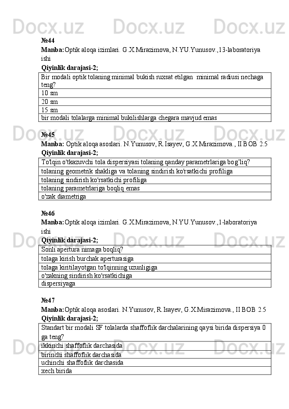 № 44  
Manba : Optik   aloqa   izimlari .  G . X . Mirazimova ,  N . YU . Yunusov .,13- laboratoriya  
ishi           
Qiyinlik darajasi - 2 ;
Bir modali optik tolaning minimal bukish ruxsat etilgan    minimal  radiusi nechaga 
teng ?
10  sm
20  sm
15  sm
bir modali tolalarga minimal bukilishlarga chegara mavjud emas
№45
Manba:  Optik aloqa asoslari. N.Yunusov, R.Isayev, G.X.Mirazimova., II BOB 2.5
Qiyinlik darajasi- 2 ;
To'lqin o'tkazuvchi tola dispersiyasi tolaning qanday parametrlariga bo g’ liq ?
tolaning geometrik shakliga va tolaning sindirish ko'rsatkichi profiliga
tolaning sindirish ko'rsatkichi profiliga
tolaning parametrlariga boqliq emas
o'zak diametriga
№ 46
Manba: Optik aloqa izimlari. G.X.Mirazimova, N.YU.Yunusov.,1-laboratoriya 
ishi            
Qiyinlik darajasi - 2 ;
Sonli apertura nimaga boqliq ?
tolaga kirish burchak aperturasiga
tolaga kiritilayotgan to'lqinning uzunligiga
o'zakning sindirish ko'rsatkichiga
dispersiyaga
№ 47  
Manba : Optik   aloqa   asoslari .  N . Yunusov ,  R . Isayev ,  G . X . Mirazimova .,  II   BOB  2.5  
Qiyinlik darajasi - 2 ;
Standart bir modali SF tolalarda shaffoflik darchalarining qaysi birida dispersiya 0 
ga teng ?
ikkinchi  shaffoflik darcha sida
birinchi  shaffoflik darcha sida
uchinchi  shaffoflik darcha sida
xech birida 