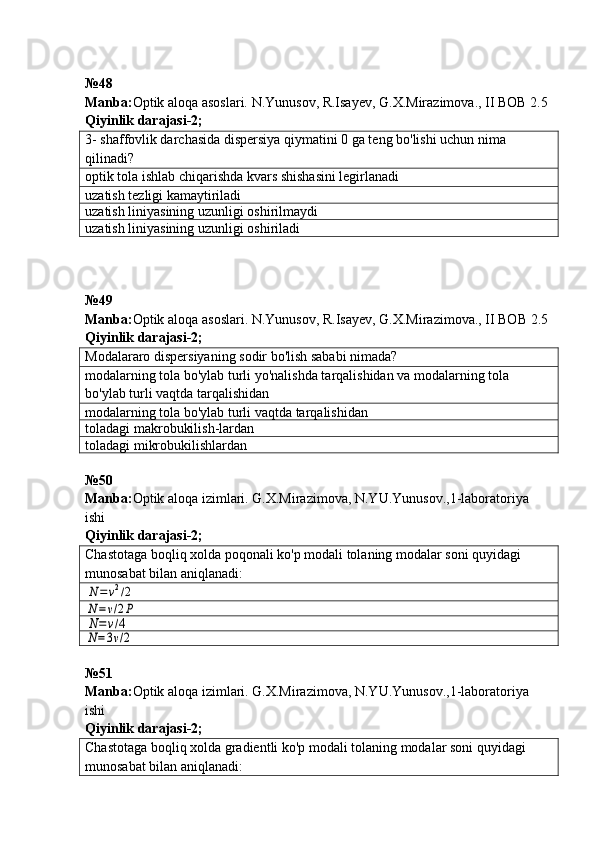 № 48
Manba: Optik aloqa asoslari. N.Yunusov, R.Isayev, G.X.Mirazimova., II BOB 2.5  
Qiyinlik darajasi - 2 ;
3 -  shaffovlik darchasi da dispersiya qiymatini 0 ga teng bo'lishi uchun nima 
qilinadi ?
optik tola ishlab chiqarishda kvars shishasini legirlanadi
uzatish tezligi kamaytiriladi
uzatish liniyasining uzunligi oshirilmaydi
uzatish liniyasining uzunligi oshiriladi
№ 49  
Manba : Optik   aloqa   asoslari .  N . Yunusov ,  R . Isayev ,  G . X . Mirazimova .,  II   BOB  2.5  
Qiyinlik darajasi - 2 ;
Modalararo dispersiyaning sodir bo'lish sababi nimada?
modalarning tola bo'ylab turli yo'nalishda tarqalishidan va modalarning tola 
bo'ylab turli vaqtda tarqalishidan
modalarning tola bo'ylab turli vaqtda tarqalishidan
toladagi makrobukilish-lardan
toladagi mikrobukilishlardan
№ 50
Manba: Optik aloqa izimlari. G.X.Mirazimova, N.YU.Yunusov.,1-laboratoriya 
ishi              
Qiyinlik darajasi - 2 ;
Chastotaga boqliq xolda poqonali ko'p modali tolaning modalar soni quyidagi 
munosabat bilan aniqlanadi :N=	v2/2	
N=v/2P	
N=	v/4	
N=3v/2
№51 
Manba: Optik aloqa izimlari. G.X.Mirazimova, N.YU.Yunusov.,1-laboratoriya 
ishi              
Qiyinlik darajasi- 2 ;
Chastotaga boqliq xolda gradientli ko'p modali tolaning modalar soni  quyidagi 
munosabat bilan aniqlanadi : 