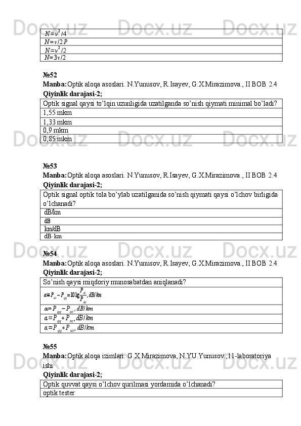 N=	v2/4	
N=v/2P	
N=	v2/2	
N=3v/2№52
Manba : Optik   aloqa   asoslari .  N . Yunusov ,  R . Isayev ,  G . X . Mirazimova .,  II   BOB  2.4  
Qiyinlik   darajasi -2;
Optik signal qaysi to’lqin uzunligida uzatilganda so’nish qiymati minimal bo’ladi?
1,55 mkm
1,33 mkm
0,9 mkm
0,85 mkm
№ 53
Manba: Optik aloqa asoslari. N.Yunusov, R.Isayev, G.X.Mirazimova., II BOB 2.4  
Qiyinlik darajasi - 2 ;
Optik signal optik tola bo’ylab uzatilganida so’nish qiymati qaysi o’lchov birligida
o’lchanadi?	
dB/km
dB
km/dB
dB	⋅km
№54
Manba : Optik   aloqa   asoslari .  N . Yunusov ,  R . Isayev ,  G . X . Mirazimova .,  II   BOB  2.4  
Qiyinlik   darajasi -2;
So’nish qaysi miqdoriy munosabatdan aniqlanadi?	
α≡Puz−Pqq=10	lgPuz
Pqq
,dB	/km	
α=Pqq−Puz,dB	/km	
α=	Pqq+Puz,dB	/km	
α=	Pqq∗Puz,dB	/km
№55
Manba : Optik   aloqa   izimlari .  G . X . Mirazimova ,  N . YU . Yunusov .,11- laboratoriya  
ishi             
Qiyinlik   darajasi - 2 ;
Optik quvvat qaysi o’lchov qurilmasi yordamida o’lchanadi?
optik tester 