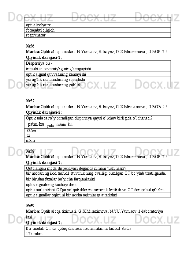 optik izolyator
fotoqabulqilgich
regerenator
№ 56
Manba: Optik aloqa asoslari. N.Yunusov, R.Isayev, G.X.Mirazimova., II BOB 2.5  
Qiyinlik darajasi - 2 ;
Dispersiya bu -
impulslar davomiyligining kengayishi
optik signal quvvatining kamayishi
yorug’lik nurlanishining sochilishi
yorug’lik nurlanishining yutilishi
№57
Manba : Optik   aloqa   asoslari .  N . Yunusov ,  R . Isayev ,  G . X . Mirazimova .,  II   BOB  2.5  
Qiyinlik   darajasi -2;
Optik tolada ro’y beradigan dispersiya qaysi o’lchov birligida o’lchanadi? ps/nm	⋅km
 yoki 	ns/nm	⋅km	
dB/km
dB
mkm
№ 58
Manba: Optik aloqa asoslari. N.Yunusov, R.Isayev, G.X.Mirazimova., II BOB 2.5  
Qiyinlik darajasi - 2 ;
Qutblangan moda dispersiyasi deganda nimani tushinasiz?
bir modaning ikki tashkil etuvchisining ovalligi buzilgan OT bo’ylab uzatilganda, 
bir biridan fazalar bo’yicha farqlanishini
optik signalning kuchayishini
optik nurlanishni OTga yo’qotishlarsiz samarali kiritish va OT dan qabul qilishni
optik signallar oqimini bir necha oqimlarga ajratishni
№59 
Manba: Optik aloqa tizimlari. G.X.Mirazimova, N.YU.Yunusov.,1-laboratoriya 
ishi            
Qiyinlik darajasi- 2 ;
Bir modali OT da qobiq diametri necha mkm ni tashkil etadi?
125 mkm 