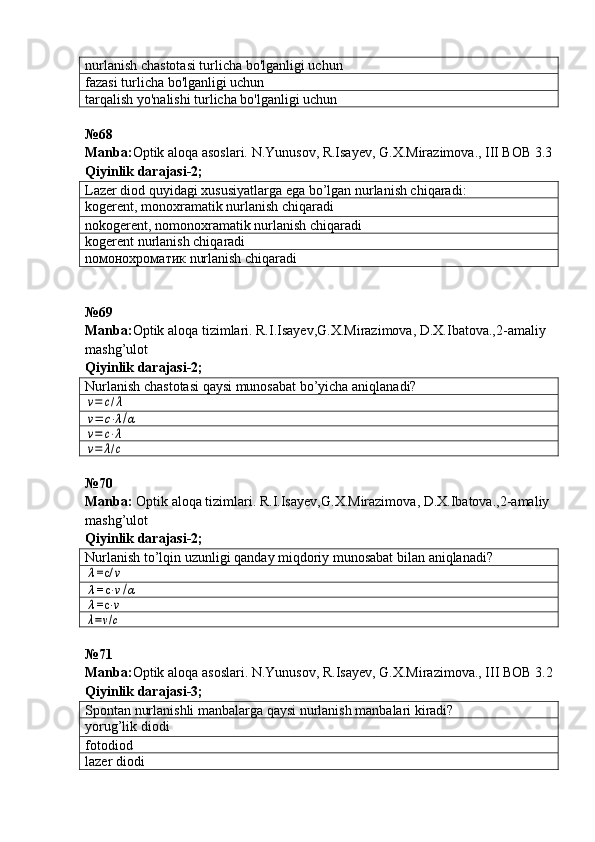 nurlanish chastotasi turlicha bo'lganligi uchun
fazasi turlicha bo'lganligi uchun
tarqalish yo'nalishi turlicha bo'lganligi uchun
№68
Manba: Optik aloqa asoslari. N.Yunusov, R.Isayev, G.X.Mirazimova., III BOB 3.3
Qiyinlik darajasi - 2 ;
Lazer diod quyidagi xususiyatlarga ega bo’lgan nurlanish chiqaradi:
kogerent, monoxramatik  nurlanish chiqaradi
nokogerent, nomonoxramatik  nurlanish chiqaradi
kogerent  nurlanish chiqaradi
n омонохроматик   nurlanish chiqaradi
№ 69
Manba: Optik aloqa tizimlari. R.I.Isayev,G.X.Mirazimova, D.X.Ibatova.,2-amaliy 
mashg’ulot   
Qiyinlik darajasi - 2 ;
Nurlanish chastotasi qaysi munosabat bo’yicha aniqlanadi?v=	c/λ	
v=	c⋅λ/α	
v=	c⋅λ	
v=	λ/c
№70 
Manba :   Optik   aloqa   tizimlari .  R . I . Isayev , G . X . Mirazimova ,  D . X . Ibatova .,2- amaliy
mashg ’ ulot     
Qiyinlik   darajasi -2;
Nurlanish to’lqin uzunligi qa nday miqdoriy munosabat bilan  aniqlanadi?	
λ=c/	ν	
λ=c	⋅ν/α	
λ=c	⋅ν	
λ=ν/c
№71 
Manba : Optik   aloqa   asoslari .  N . Yunusov ,  R . Isayev ,  G . X . Mirazimova .,  III   BOB  3.2
Qiyinlik darajasi - 3 ;
Spontan nurlanishli manbalarga qaysi nurlanish manbalari kiradi?
yorug’lik diodi
fotodiod
lazer diodi 