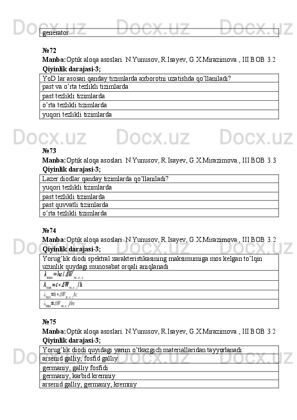 generator
№ 72
Manba: Optik aloqa asoslari. N.Yunusov, R.Isayev, G.X.Mirazimova., III BOB 3.2
Qiyinlik darajasi - 3 ;
YoD lar asosan qanday tizimlarda axborotni uzatishda qo’llaniladi?
past va o’rta tezlikli   tizimlarda
past tezlikli tizimlarda
o’rta tezlikli tizimlarda
yuqori tezlikli tizimlarda
№ 73  
Manba : Optik   aloqa   asoslari .  N . Yunusov ,  R . Isayev ,  G . X . Mirazimova .,  III   BOB  3.3
Qiyinlik darajasi - 3 ;
Lazer diodlar qanda y  tizimlarda qo’llaniladi?
yuqori tezlikli  tizimlarda
past tezlikli  tizimlarda
past quvvatli  tizimlarda
o’rta tezlikli  tizimlarda
№ 74  
Manba : Optik   aloqa   asoslari .  N . Yunusov ,  R . Isayev ,  G . X . Mirazimova .,  III   BOB  3.2
Qiyinlik   darajasi - 3 ;
Yorug’lik diodi spektral xarakteristikasining maksimumiga mos kelgan to’lqin 
uzunlik quydagi munosabat orqali aniqlanadiλmax	=hc	/ΔW	m.e.z	
λmax	=c∗ΔW	m.e.z/h	
λmax=h∗ΔW	m.e.z/c	
λmax=ΔW	m.e.z/hν
№75 
Manba: Optik aloqa asoslari. N.Yunusov, R.Isayev, G.X.Mirazimova., III BOB 3.2
Qiyinlik darajasi-3;
Yorug’lik diodi quyidagi yarim o’tkazgich materiallaridan tayyorlanadi:
arsenid galliy, fosfid galliy
germaniy, galliy fosfidi
germaniy, karbid kremniy
arsenid galliy, germaniy, kremniy 