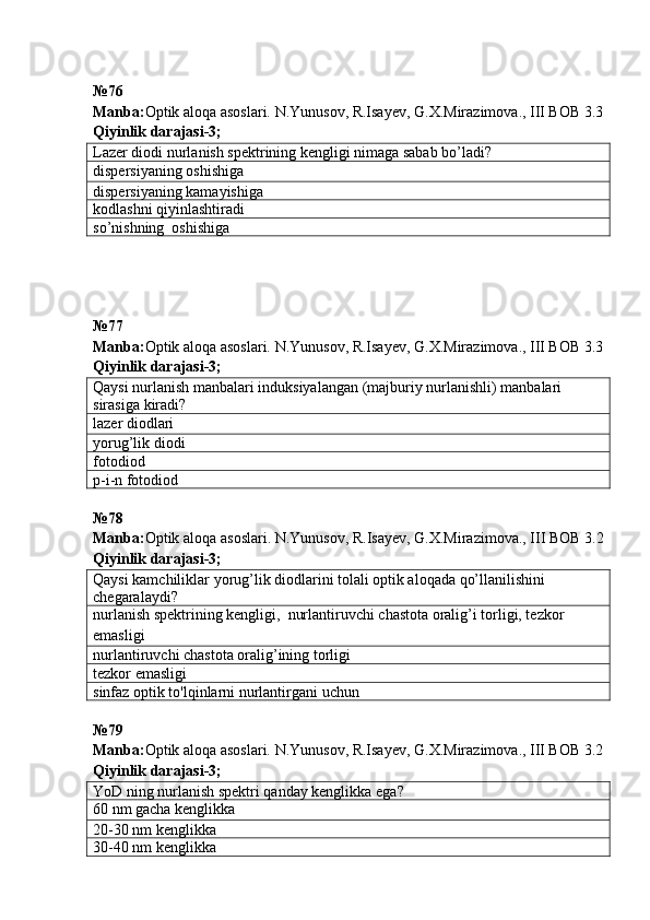 № 76
Manba: Optik aloqa asoslari. N.Yunusov, R.Isayev, G.X.Mirazimova., III BOB 3.3
Qiyinlik darajasi - 3 ;
Lazer diodi nurlanish spektrining kengligi nimaga sabab bo’ladi?
dispersiyaning oshishiga
dispersiyaning kamayishiga
kodlashni qiyinlashtiradi
so’nishning  oshishiga
№ 77
Manba: Optik aloqa asoslari. N.Yunusov, R.Isayev, G.X.Mirazimova., III BOB 3.3
Qiyinlik darajasi - 3 ;
Qaysi nurlanish manbalari induksiyalangan (majburiy nurlanishli) manbalari 
sirasiga  kiradi?
lazer diodlari
yorug’lik diodi
fotodiod
p-i-n fotodiod
№78
Manba : Optik   aloqa   asoslari .  N . Yunusov ,  R . Isayev ,  G . X . Mirazimova .,  III   BOB  3.2
Qiyinlik   darajasi -3;
Qaysi kamchiliklar yorug’lik diodlarini tolali optik aloqada qo’llanilishini 
chegaralaydi?
nurlanish spektrining kengligi,  nurlantiruvchi chastota oralig’i torligi, tezkor 
emasligi
nurlantiruvchi chastota oralig’ining torligi
tezkor emasligi
sinfaz optik to'lqinlar ni nurlantirgani uchun
№79
Manba: Optik aloqa asoslari. N.Yunusov, R.Isayev, G.X.Mirazimova., III BOB 3.2
Qiyinlik darajasi-3;
YoD ning nurlanish spektri qanday kenglikka ega ?
60 nm gacha kenglikka
20-30 nm kenglikka
30-40 nm kenglikka 