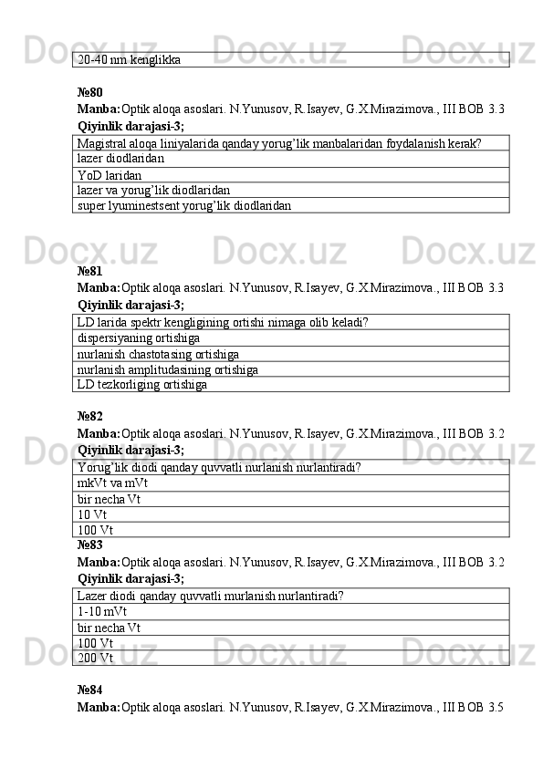 20-40 nm kenglikka
№ 80  
Manba : Optik   aloqa   asoslari .  N . Yunusov ,  R . Isayev ,  G . X . Mirazimova .,  III   BOB  3.3
Qiyinlik darajasi - 3 ;
Magistral aloqa liniyalarida qanday yorug ’ lik manbalaridan foydalanish kerak?
lazer diodlaridan
YoD laridan
lazer va yorug’lik diodlaridan
super lyuminestsent yorug’lik diodlaridan
№ 81
Manba: Optik aloqa asoslari. N.Yunusov, R.Isayev, G.X.Mirazimova., III BOB 3.3
Qiyinlik darajasi - 3 ;
LD larida spektr kengligining ortishi nimaga olib keladi?
dispersiyaning  ortishiga
nurlanish chastotasing  ortishiga
nurlanish amplitudasining  ortishiga
LD tezkorliging  ortishiga
№ 82  
Manba : Optik   aloqa   asoslari .  N . Yunusov ,  R . Isayev ,  G . X . Mirazimova .,  III   BOB  3.2
Qiyinlik darajasi - 3 ;
Yorug’lik diodi qanday quvvatli nurlanish nurlantiradi?
mkVt va mVt
bir necha Vt
10 Vt
100 Vt
№ 83  
Manba : Optik   aloqa   asoslari .  N . Yunusov ,  R . Isayev ,  G . X . Mirazimova .,  III   BOB  3.2
Qiyinlik darajasi - 3 ;
Lazer diodi qanday quvvatli murlanish nurlantiradi?
1-10 mVt
bir necha Vt
100 Vt
200 Vt
№ 84
Manba: Optik aloqa asoslari. N.Yunusov, R.Isayev, G.X.Mirazimova., III BOB 3.5 