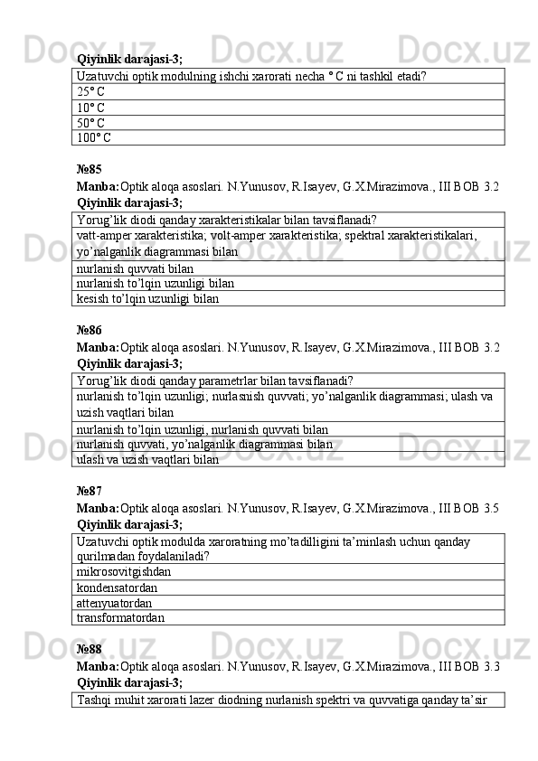 Qiyinlik darajasi - 3 ;
Uzatuvchi optik modulning ishchi xarorati necha ˚ C ni tashkil etadi?
25˚ C
10˚ C
50˚ C
100˚ C
№ 85
Manba: Optik aloqa asoslari. N.Yunusov, R.Isayev, G.X.Mirazimova., III BOB 3.2
Qiyinlik darajasi - 3 ;
Yorug’lik diodi qanday xarakteristikalar bilan tavsiflanadi?
vatt-amper xarakteristika; volt-amper xarakteristika; spektral xarakteristikalari, 
yo’nalganlik diagrammasi bilan
nurlanish quvvati bilan
nurlanish to’lqin uzunligi bilan
kesish to’lqin uzunligi bilan
№ 86  
Manba : Optik   aloqa   asoslari .  N . Yunusov ,  R . Isayev ,  G . X . Mirazimova .,  III   BOB  3.2
Qiyinlik darajasi - 3 ;
Yorug’lik diodi qanday parametrlar bilan tavsiflanadi?
nurlanish to’lqin uzunligi; nurlasnish quvvati; yo’nalganlik diagrammasi; ulash va 
uzish vaqtlari bilan
nurlanish to’lqin uzunligi, nurlanish quvvati bilan
nurlanish quvvati, yo’nalganlik diagrammasi bilan
ulash va uzish vaqtlari bilan
№87
Manba: Optik aloqa asoslari. N.Yunusov, R.Isayev, G.X.Mirazimova., III BOB 3.5
Qiyinlik darajasi- 3 ;
Uzatuvchi optik modulda xaroratning mo’tadilligini ta’minlash uchun qanday 
qurilmadan foydalaniladi?
mikrosovitgishdan
kondensatordan
attenyuatordan
transformatordan
№ 88  
Manba : Optik   aloqa   asoslari .  N . Yunusov ,  R . Isayev ,  G . X . Mirazimova .,  III   BOB  3.3
Qiyinlik darajasi - 3 ;
Tashqi muhit xarorati lazer diodning nurlanish spektri va quvvatiga qanday ta’sir  