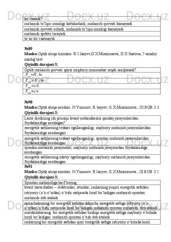 ko’rsatadi?
nurlanish to’lqin uzunligi kattalashadi, nurlanish quvvati kamayadi
nurlanish quvvati oshadi, nurlanish to’lqin uzunligi kamayadi
nurlanish spektri torayadi
ta’sir ko’rsatmaydi
№ 89
Manba: Optik aloqa tizimlari. R.I.Isayev,G.X.Mirazimova, D.X.Ibatova.,7-amaliy 
mashg’ulot   
Qiyinlik darajasi - 3 ;
Optik nurlanish quvvati qaysi miqdoriy munosabat orqali aniqlanadi?Pnur	=N	f⋅hν	
Pnur	=	N	f/hν	
Pnur	=c/λ	
Pnur	=c/ν
№90 
Manba : Optik   aloqa   asoslari .  N . Yunusov ,  R . Isayev ,  G . X . Mirazimova .,  III   BOB  3.3
Qiyinlik   darajasi -3;
Lazer diodining ish prinsipi kvant mehanikasini qanday jarayonlaridan 
foydalanishga asoslagan?
energetik sathlarning teskari egallanganligi; majburiy nurlanish jarayonlaridan 
foydalanishga asoslangan
energetik sathlarning teskari egallanganligi; spontan nurlanish jarayonlaridan 
foydalanishga asoslangan
spontan nurlanish jarayonlari; majburiy nurlanish jarayonidan foydalanishga 
asoslangan
energetik sathlarning odatiy egallanganligi; majburiy nurlanish jarayonlaridan 
foydalanishga asoslangan
№91 
Manba: Optik aloqa asoslari. N.Yunusov, R.Isayev, G.X.Mirazimova., III BOB 3.2
Qiyinlik darajasi - 3 ;
Spontan nurlanishga tarif bering
kvant   zarrachalari  –  elektronlar ,  atomlar ,  ionlarning   yuqori   energetik   sathdan  
ixtiyoriy  ( o ’ z - o ’ zidan )  o ’ tishi   natijasida   hosil   bo ’ ladigan   nurlanish   spontan  
nurlanish   deb   ataladi
zarrachalarning bir energetik sathdan ikkinchi energetik sathga ixtiyoriy (o’z-
o’zidan) o’tishi natijasida hosil bo’ladigan nurlanish spontan nurlanish  deb ataladi
molekulalarning  bir energetik sathdan boshqa energetik sathga majburiy o’tishida 
hosil bo’ladigan  nurlanish spontan o’tish deb ataladi
ionlarning bir energetik sathdan quyi energetik sathga ixtiyoriy o’tishida hosil  
