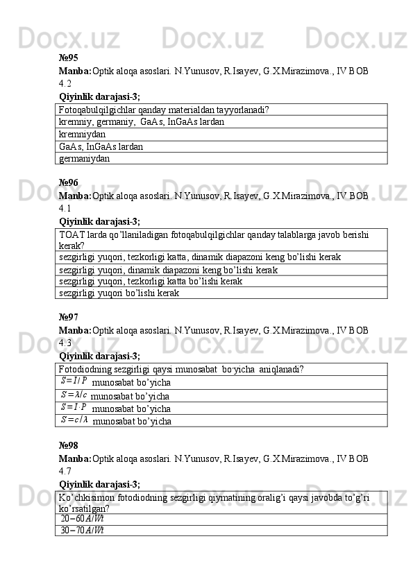 № 95
Manba: Optik aloqa asoslari. N.Yunusov, R.Isayev, G.X.Mirazimova., IV BOB 
4.2     
Qiyinlik darajasi - 3 ;
Fotoqabulqilgichlar qanday materialdan tayyorlanadi?
kremniy, germaniy,  GaAs, InGaAs lardan
kremniydan
GaAs, InGaAs lardan
germaniydan
№ 96  
Manba : Optik   aloqa   asoslari .  N . Yunusov ,  R . Isayev ,  G . X . Mirazimova .,  IV   BOB  
4.1   
Qiyinlik darajasi - 3 ;
TOAT larda qo ’ llaniladigan fotoqabulqilgichlar qanday talablarga javob berishi 
kerak?
sezgirligi yuqori, tezkorligi katta, dinamik diapazoni keng bo’lishi kerak
sezgirligi yuqori, dinamik diapazoni keng bo’lishi kerak
sezgirligi yuqori, tezkorligi katta bo’lishi kerak
sezgirligi yuqori bo’lishi kerak
№ 97
Manba: Optik aloqa asoslari. N.Yunusov, R.Isayev, G.X.Mirazimova., IV BOB 
4.3   
Qiyinlik darajasi - 3 ;
Fotodiodning sezgirligi qaysi munosabat  bo ,
yicha  aniqlanadi?S=	I/P
  munosabat  bo ’ yicha	
S=	λ/c
munosabat  bo ’ yicha	
S=	I⋅P
  munosabat  bo ’ yicha	
S=	c/λ
  munosabat  bo ’ yicha
№ 98
Manba: Optik aloqa asoslari. N.Yunusov, R.Isayev, G.X.Mirazimova., IV BOB 
4.7   
Qiyinlik darajasi - 3 ;
Ko’chkisimon fotodiodning sezgirligi qiymatining oralig’i qaysi javobda to’g’ri 
ko’rsatilgan?	
20	−60	A/Wt	
30	−	70	A/Wt 