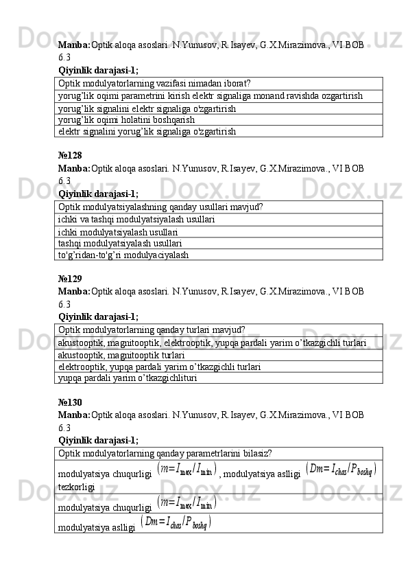 Manba : Optik   aloqa   asoslari .  N . Yunusov ,  R . Isayev ,  G . X . Mirazimova .,  VI   BOB  
6.3       
Qiyinlik   darajasi - 1 ;
Optik modulyatorlarning vazifasi nimadan iborat?
yorug’lik oqimi parametrini kirish elektr signaliga monand ravishda ozgartirish
yoru g’ lik signalini elektr signaliga o'zgartirish
yoru g’ lik oqimi holatini boshqarish
elektr signalini yoru g’ lik signaliga o'zgartirish
№128 
Manba: Optik aloqa asoslari. N.Yunusov, R.Isayev, G.X.Mirazimova., VI BOB 
6.3         
Qiyinlik darajasi - 1 ;
Optik modulyatsiyalashning qanday usullari mavjud?
ichki   va tashqi modulyatsiyalash usullari
ichki   modulyatsiyalash usullari
tashqi modulyatsiyalash usullari
to' g’ ridan-to' g’ ri modulyaciyalash
№ 129
Manba: Optik aloqa asoslari. N.Yunusov, R.Isayev, G.X.Mirazimova., VI BOB 
6.3         
Qiyinlik darajasi - 1 ;
Optik modulyatorlarning qanday turlari mavjud?
akustooptik, magnitooptik, elektrooptik, yupqa pardali   yarim o’tkazgichli turlari
akustooptik, magnitooptik turlari
elektrooptik ,  yupqa   pardali   yarim   o ’ tkazgichli   turlari
yupqa pardali   yarim o’tkazgichlituri
№130 
Manba : Optik   aloqa   asoslari .  N . Yunusov ,  R . Isayev ,  G . X . Mirazimova .,  VI   BOB  
6.3         
Qiyinlik darajasi - 1 ;
Optik modulyatorlarning qanday parametrlarini bilasiz?
modulyatsiya chuqurligi (m	=	Imax	/Imin	) , modulyatsiya aslligi 	(Dm	=	Ichas	/Pboshq	)
tezkorligi
modulyatsiya chuqurligi 	
(m	=	Imax	/Imin	)
modulyatsiya aslligi 	
(Dm	=	Ichas	/Pboshq	) 