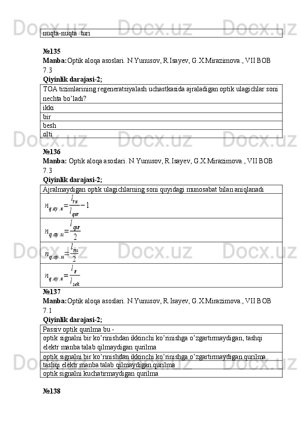 nuqta-nuqta  turi
№ 135
Manba: Optik aloqa asoslari. N.Yunusov, R.Isayev, G.X.Mirazimova., VII BOB 
7.3     
Qiyinlik darajasi - 2 ;
TOA tizimlarining regeneratsiyalash uchastkasida ajraladigan optik ulagichlar soni
nechta bo’ladi?
ikki
bir
besh
olti
№ 136  
Manba :   Optik   aloqa   asoslari .  N . Yunusov ,  R . Isayev ,  G . X . Mirazimova .,  VII   BOB  
7.3   
Qiyinlik darajasi - 2 ;
Ajralmaydigan optik ulagichlarning soni quyidagi munosabat bilan aniqlanadinq.ay	.u=	
lru
lqur	
−	1	
nq.ay	.u=	
lqur
2	
nq.ay	.u=	
lru
2	
nq.ay	.u=	
ltr
lsek
№137
Manba : Optik   aloqa   asoslari .  N . Yunusov ,  R . Isayev ,  G . X . Mirazimova .,  VII   BOB  
7.1   
Qiyinlik darajasi - 2 ;
Passiv optik qurilma bu -
optik   signalni   bir   ko ’ rinishdan   ikkinchi   ko ’ rinishga   o ’ zgartirmaydigan ,  tashqi  
elektr   manba   talab   qilmaydigan   qurilma
optik   signalni   bir   ko ’ rinishdan   ikkinchi   ko ’ rinishga   o ’ zgartirmaydigan   qurilma
tashqi elektr manba talab qilmaydigan qurilma
optik signalni kuchatirmaydigan qurilma
№ 138   
