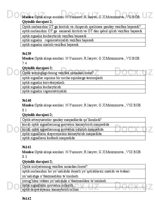 Manba : Optik   aloqa   asoslari .  N . Yunusov ,  R . Isayev ,  G . X . Mirazimova .,  VII   BOB  
Qiyinlik darajasi - 2 ;
Optik nurlanishni OT ga kiritish va chiqarish qurilmasi qanday vazifani bajaradi?
optik nurlanishni OT ga  samarali kiritish va OT dan qabul qilish vazifani bajaradi
optik signalni kuchaytirish vazifani bajaradi
optik signalni   regeneratsiyalsh vazifani bajaradi
optik signalni uzatish vazifani bajaradi
№139 
Manba: Optik aloqa asoslari. N.Yunusov, R.Isayev, G.X.Mirazimova., VII BOB 
7.4   
Qiyinlik darajasi- 2 ;
Optik tarmoqlagichning vazifasi nimadan iborat?
optik signallar oqimini bir necha oqimlarga tarmoqlash
optik signalni korreksiyalash
optik signalni kuchaytirish
optik signalni regeneratsiyalsh
№ 140
Manba: Optik aloqa asoslari. N.Yunusov, R.Isayev, G.X.Mirazimova., VIII BOB 
8.1   
Qiyinlik darajasi - 2 ;
Optik attenyuatorlar qanday maqsadlarda qo’llaniladi?
kirish optik signallarining quvvatini kamaytirish maqsadida
kirish optik signallarining quvvatini oshirish maqsadida
optik signallarni dispersiyasini kamaytirish maqsadida
optik signallarni kodlash maqsadida
№ 141
Manba: Optik aloqa asoslari. N.Yunusov, R.Isayev, G.X.Mirazimova., VIII BOB 
8.3   
Qiyinlik darajasi - 2 ;
Optik izolyatorning vazifasi nimadan iborat?
optik nurlanishni bir yo’nalishda deyarli yo’qotishlarsiz uzatish va teskari 
yo’nalishga o’tkazmaslikni ta’minlash
yorug’likni teskari yo’nalishda o’tkazmaslikni ta’minlash
optik signallarni quvvatini oshirish
optik dispersiyasini kamaytirish uchun
№ 142   