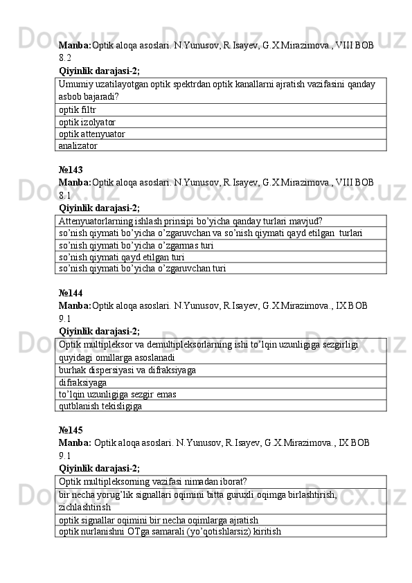 Manba : Optik   aloqa   asoslari .  N . Yunusov ,  R . Isayev ,  G . X . Mirazimova .,  VIII   BOB  
8.2   
Qiyinlik darajasi - 2 ;
Umumiy uzatilayotgan optik spektrdan optik kanallarni ajratish vazifasini qanday 
asbob bajaradi?
optik filtr
optik izolyator
optik attenyuator
analizator
№ 143  
Manba : Optik   aloqa   asoslari .  N . Yunusov ,  R . Isayev ,  G . X . Mirazimova .,  VIII   BOB  
8.1     
Qiyinlik darajasi - 2 ;
Attenyuatorlarning ishlash prinsipi bo’yicha qanday turlari mavjud?
so’nish qiymati bo’yicha o’zgaruvchan va so’nish qiymati qayd etilgan  turlari
so’nish qiymati bo’yicha o’zgarmas turi
so’nish qiymati qayd etilgan turi
so’nish qiymati bo’yicha o’zgaruvchan turi
№144 
Manba: Optik aloqa asoslari. N.Yunusov, R.Isayev, G.X.Mirazimova., IX BOB 
9.1     
Qiyinlik darajasi- 2 ;
Optik multipleksor va demultipleksorlarning ishi to’lqin uzunligiga sezgir ligi  
quyidagi omillarga asoslanadi
burhak dispersiyasi va difraksiyaga
difraksiyaga
to’lqin uzunligiga sezgir emas
qutblanish tekisligiga
№ 145
Manba:  Optik aloqa asoslari. N.Yunusov, R.Isayev, G.X.Mirazimova., IX BOB 
9.1       
Qiyinlik darajasi - 2 ;
Optik multipleksorning vazifasi nimadan iborat?
bir necha yorug’lik signallari oqimini bitta guruxli oqimga birlashtirish, 
zichlashtirish
optik signallar oqimini bir necha oqimlarga ajratish
optik nurlanishni OTga samarali (yo’qotishlarsiz) kiritish 