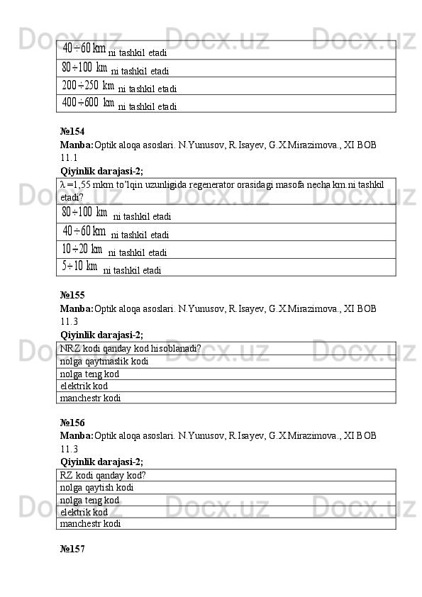 40	÷	60 kmni tashkil etadi	
80	÷	100	 km
ni tashkil etadi	
200	÷	250	 km
ni tashkil etadi	
400	÷	600	 km
ni tashkil etadi
№ 154  
Manba : Optik   aloqa   asoslari .  N . Yunusov ,  R . Isayev ,  G . X . Mirazimova .,  XI   BOB  
11.1         
Qiyinlik darajasi - 2 ;
λ =1,55  mkm   to ’ lqin   uzunligida   regenerator   orasidagi   masofa   necha   km . ni   tashkil  
etadi ?	
80	÷	100	 km
 ni tashkil etadi	
40	÷	60 km
  ni tashkil etadi	
10	÷	20	 km
  ni tashkil etadi	
5÷	10	 km
  ni tashkil etadi
№ 155  
Manba : Optik   aloqa   asoslari .  N . Yunusov ,  R . Isayev ,  G . X . Mirazimova .,  XI   BOB  
11.3         
Qiyinlik darajasi - 2 ;
NRZ kodi qanday kod hisoblanadi?
nolga qaytmaslik kodi
nolga teng kod
elektrik kod
manchestr kodi
№ 156
Manba: Optik aloqa asoslari. N.Yunusov, R.Isayev, G.X.Mirazimova., XI BOB 
11.3           
Qiyinlik darajasi - 2 ;
RZ kodi qanday kod ?
nolga qaytish kodi
nolga teng kod
elektrik kod
manchestr kodi
№ 157 