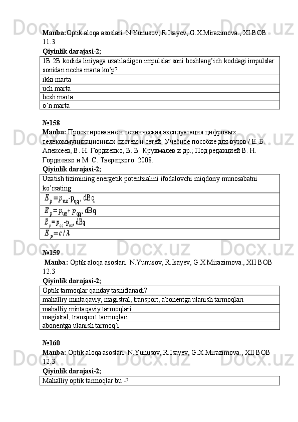 Manba: Optik aloqa asoslari. N.Yunusov, R.Isayev, G.X.Mirazimova., XI BOB 
11.3           
Qiyinlik darajasi - 2 ;
1B 2B kodida liniyaga uzatiladigon impulslar soni boshlang’ich koddagi impulslar 
sonidan necha marta ko’p?
ikki marta
uch marta
besh marta
o’n marta
№ 158  
Manba :  Проектирование  и техническая эксплуатация цифровых 
телекоммуникационных систем и сетей. Учебное пособие для вузов / Е. Б. 
Алексеев, В. Н. Гордиенко, В. В. Крухмалев  и  др.; Под редакцией В. Н. 
Гордиенко  и  М. С. Тверецкого. 2008.    
Qiyinlik darajasi - 2 ;
Uzatish tizimining energetik potentsialini ifodalovchi miqdoriy munosabatni 
ko’rsating:E	p=	puz	-p	qq	, dBq	
E	p=	puz+	pqq	, dBq	
Ep=	pqq-puz, dBq	
E	p=	c/λ
№159
  Manba :   Optik   aloqa   asoslari .  N . Yunusov ,  R . Isayev ,  G . X . Mirazimova .,  XII   BOB  
12.3           
Qiyinlik darajasi - 2 ;
Optik tarmoqlar qanday tasniflanadi?
mahalliy mintaqaviy, magistral, transport, abonentga ulanish tarmoqlari
mahalliy   mintaqaviy tarmoqlari
magistral, transport tarmoqlari
abonentga ulanish tarmoq’i
№ 160
Manba:  Optik aloqa asoslari. N.Yunusov, R.Isayev, G.X.Mirazimova., XII BOB 
12.3          
Qiyinlik darajasi - 2 ;
Mahalliy optik tarmoqlar bu -? 