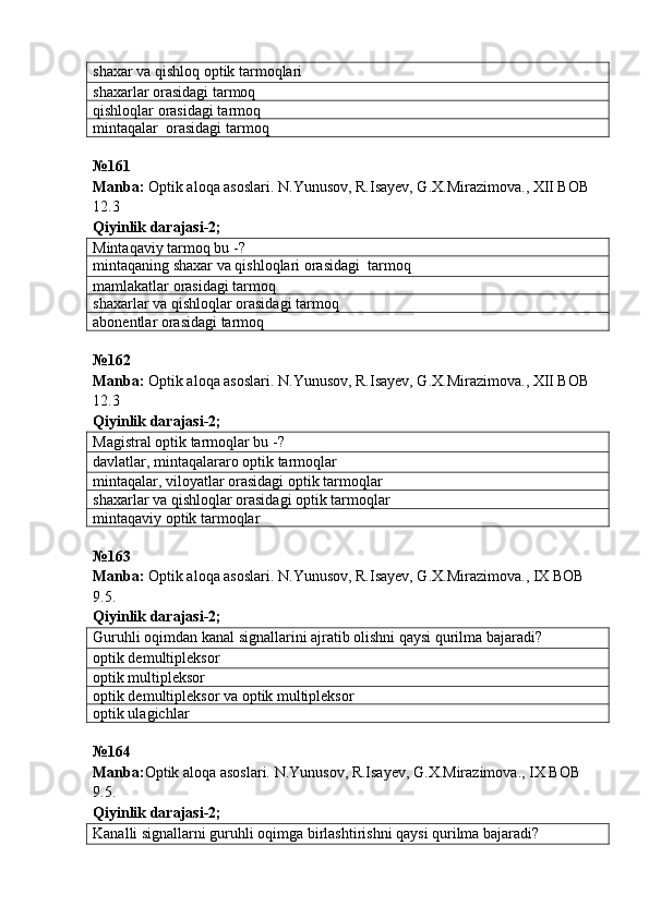 shaxar va qishloq optik tarmoqlari
shaxarlar orasidagi tarmoq
qishloqlar orasidagi tarmoq
mintaqalar   orasidagi tarmoq
№ 161
Manba:  Optik aloqa asoslari. N.Yunusov, R.Isayev, G.X.Mirazimova., XII BOB 
12.3      
Qiyinlik darajasi - 2 ;
Mintaqaviy tarmoq bu -?
mintaqaning shaxar va qishloqlari orasidagi  tarmoq
mamlakatlar orasidagi tarmoq
shaxarlar va qishloqlar orasidagi tarmoq
abonentlar  orasidagi tarmoq
№ 162
Manba:  Optik aloqa asoslari. N.Yunusov, R.Isayev, G.X.Mirazimova., XII BOB 
12.3            
Qiyinlik darajasi - 2 ;
Magistral optik tarmoqlar bu -?
davlatlar, mintaqalararo optik tarmoqlar
mintaqalar, viloyatlar orasidagi optik tarmoqlar
shaxarlar va qishloqlar orasidagi optik tarmoqlar
mintaqaviy optik tarmoqlar
№ 163
Manba:  Optik aloqa asoslari. N.Yunusov, R.Isayev, G.X.Mirazimova., IX BOB 
9.5.           
Qiyinlik darajasi - 2 ;
Guruhli oqimdan kanal signallarini ajratib olishni qaysi qurilma bajaradi?
optik demultipleksor
optik multipleksor
optik demultipleksor va optik multipleksor
optik ulagichlar
№164
Manba: Optik aloqa asoslari. N.Yunusov, R.Isayev, G.X.Mirazimova., IX BOB 
9.5.             
Qiyinlik darajasi- 2 ;
Kanalli signallarni guruhli oqimga birlashtirishni qaysi qurilma bajaradi? 