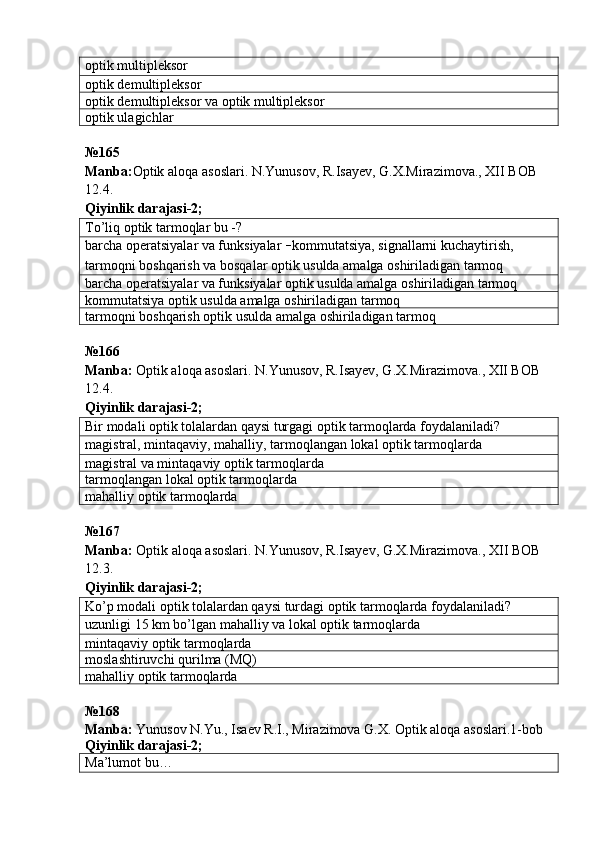 optik multipleksor
optik demultipleksor
optik demultipleksor va optik multipleksor
optik ulagichlar
№ 165  
Manba : Optik   aloqa   asoslari .  N . Yunusov ,  R . Isayev ,  G . X . Mirazimova .,  XII   BOB  
12.4.             
Qiyinlik darajasi - 2 ;
To’liq optik tarmoqlar bu -?
barcha operatsiyalar va funksiyalar  – kommutatsiya, signallarni kuchaytirish, 
tarmoqni boshqarish va bosqalar optik usulda amalga oshiriladigan tarmoq
barcha operatsiyalar va funksiyalar optik usulda amalga oshiriladigan tarmoq
kommutatsiya optik usulda amalga oshiriladigan tarmoq
tarmoqni boshqarish optik usulda amalga oshiriladigan tarmoq
№166
Manba:  Optik aloqa asoslari. N.Yunusov, R.Isayev, G.X.Mirazimova., XII BOB 
12.4.             
Qiyinlik darajasi-2;
Bir modali optik tolalardan qaysi turgagi optik tarmoqlarda foydalaniladi?
magistral, mintaqaviy, mahalliy, tarmoqlangan lokal optik tarmoqlarda
magistral va mintaqaviy optik tarmoqlarda
tarmoqlangan lokal optik tarmoqlarda
mahalliy optik tarmoqlarda
№ 167  
Manba :   Optik   aloqa   asoslari .  N . Yunusov ,  R . Isayev ,  G . X . Mirazimova .,  XII   BOB  
12.3.               
Qiyinlik   darajasi -2;
Ko’p modali optik tolalardan qaysi turdagi optik tarmoqlarda foydalaniladi?
uzunligi 15 km bo’lgan mahalliy va lokal optik tarmoqlarda
mintaqaviy optik tarmoqlarda
moslashtiruvchi qurilma (MQ)
mahalliy optik tarmoqlarda
№ 168  
Manba :  Yunusov N.Yu., Isaev R.I., Mirazimova G.X. Optik aloqa asoslari.1-bob
Qiyinlik darajasi - 2 ;
Ma’lumot bu… 