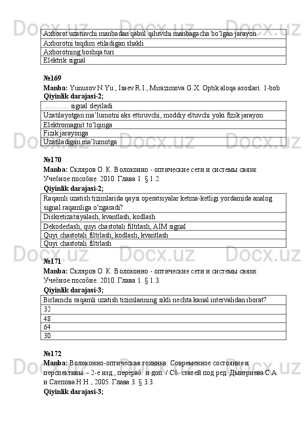 Axborot uzatuvchi manbadan qabul qiluvchi manbagacha bo‘lgan jarayon
Axborotni ta q dim etiladigan shakli
Axborotning boshqa turi
Elektrik signal
№ 169  
Manba :  Yunusov N.Yu., Isaev R.I., Mirazimova G.X. Optik aloqa asoslari. 1-bob  
Qiyinlik darajasi - 2 ;
.............. signal deyiladi
Uzatilayotgan ma’lumotni aks ettiruvchi, moddiy eltuvchi yoki fizik jarayon
Elektromagnit to‘lqinga
Fizik jarayonga
Uzatiladigan ma’lumotga
№ 170  
Manba :   Скляров О. К.  Волоконно - оптические сети и системы связи: 
Учебное пособие. 2010. Глава 1. § 1.2.
Qiyinlik darajasi - 2 ;
Raqamli uzatish tizimlarida qaysi operatsiyalar ketma-ketligi yordamida analog 
signal raqamliga o‘zgaradi?
Diskretizatsiyalash, kvantlash, kodlash
Dekoderlash, quyi chastotali filtrlash, AIM signal
Quyi chastotali filtrlash, kodlash, kvantlash
Quyi chastotali filtrlash
№ 171  
Manba :   Скляров О. К.  Волоконно - оптические сети и системы связи: 
Учебное пособие. 2010. Глава 1. § 1.3.
Qiyinlik darajasi - 3 ;
Birlamchi raqamli uzatish tizimlarining sikli nechta kanal intervalidan iborat?
32
48
64
30
№ 172
Manba :  Волоконно-оптическая техника: Современное состояние и 
перспективы. - 2-е изд., перераб. и доп. / Сб. статей под ред. Дмитриева С.А. 
и Слепова Н.Н., 2005. Глава 3. § 3.3.    
Qiyinlik   darajasi -3; 
