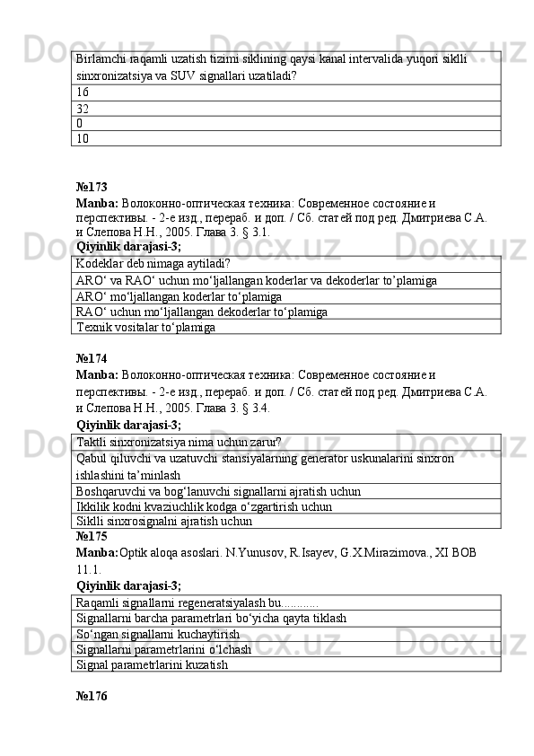Birlamchi raqamli uzatish tizimi siklining qaysi kanal intervalida yuqori siklli 
sinxronizatsiya va SUV signallari uzatiladi?
16
32
0
10
№ 173
Manba :  Волоконно-оптическая техника: Современное состояние и 
перспективы. - 2-е изд., перераб. и доп. / Сб. статей под ред. Дмитриева С.А. 
и Слепова Н.Н., 2005. Глава 3. § 3.1.
Qiyinlik   darajasi -3;
Kodeklar deb nimaga aytiladi?
ARO‘ va RAO‘ uchun mo‘ljallangan koderlar va dekoderlar  to’plamiga
ARO‘ mo‘ljallangan koderlar to‘plamiga
RAO‘ uchun mo‘ljallangan dekoderlar to‘plamiga
Texnik vositalar to‘plamiga
№ 174  
Manba :  Волоконно-оптическая техника: Современное состояние и 
перспективы. - 2-е изд., перераб. и доп. / Сб. статей под ред. Дмитриева С.А. 
и Слепова Н.Н., 2005. Глава 3. § 3.4.   
Qiyinlik   darajasi -3;
Taktli sinxronizatsiya nima uchun zarur?
Qabul qiluvchi va uzatuvchi stansiyalarning generator uskunalarini sinxron 
ishlashini ta’minlash
Boshqaruvchi va bog‘lanuvchi signallarni ajratish uchun
Ikkilik kodni kvaziuchlik kodga o‘zgartirish uchun
Siklli sinxrosignalni ajratish uchun
№ 175  
Manba : Optik   aloqa   asoslari .  N . Yunusov ,  R . Isayev ,  G . X . Mirazimova .,  XI   BOB  
11.1.              
Qiyinlik darajasi - 3 ;
Raqamli signallarni regeneratsiyalash bu............
Signallarni barcha parametrlari bo‘yicha qayta tiklash
So‘ngan signallarni kuchaytirish
Signallarni parametrlarini o‘lchash
Signal parametrlarini kuzatish
№ 176   