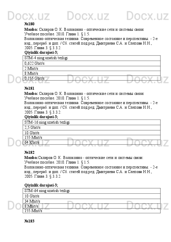 № 180
Manba :  Скляров О. К.  Волоконно - оптические сети и системы связи: 
Учебное пособие. 2010. Глава 1. § 1.5.
Волоконно-оптическая техника: Современное состояние и перспективы. - 2-е 
изд., перераб. и доп. / Сб. статей под ред. Дмитриева С.А. и Слепова Н.Н., 
2005. Глава 3. § 3.3.2.  
Qiyinlik   darajasi -3;
STM-4 ning uzatish tezligi
0,622 Gbit/s
2 Mbit/s
8 Mbit/s
0,155 Gbit/s
№181
Manba :  Скляров О. К.  Волоконно - оптические сети и системы связи: 
Учебное пособие. 2010. Глава 1. § 1.5.
Волоконно-оптическая техника: Современное состояние и перспективы. - 2-е 
изд., перераб. и доп. / Сб. статей под ред. Дмитриева С.А. и Слепова Н.Н., 
2005. Глава 3. § 3.3.2.  
Qiyinlik   darajasi -3;
STM-16 ning uzatish tezligi
2,5 Gbit/s
10 Gbit/s
155 Mbit/s
64 Kbit/s
№182 
Manba : Скляров О. К.  Волоконно - оптические сети и системы связи: 
Учебное пособие. 2010. Глава 1. § 1.5.
Волоконно-оптическая техника: Современное состояние и перспективы. - 2-е 
изд., перераб. и доп. / Сб. статей под ред. Дмитриева С.А. и Слепова Н.Н., 
2005. Глава 3. § 3.3.2.
 
Qiyinlik   darajasi -3;
STM-64 ning uzatish tezligi
10 Gbit/s
34 Mbit/s
8 Mbit/s
155 Mbit/s
№ 183   
