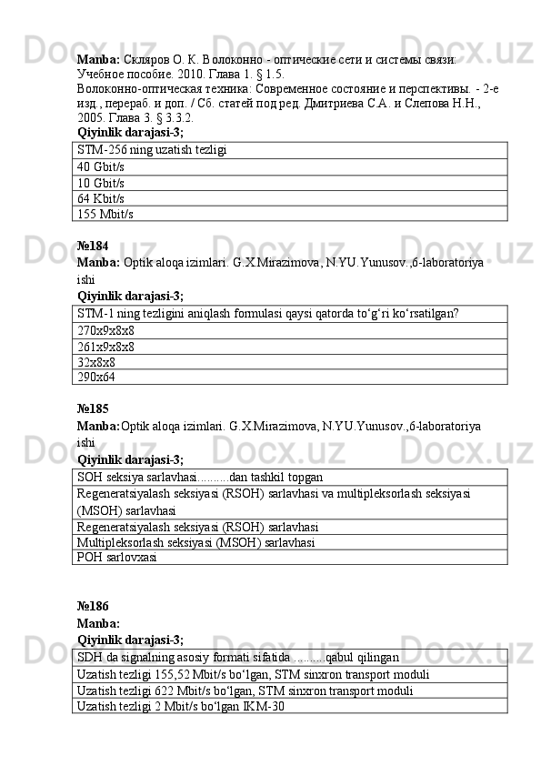 Manba :  Скляров О. К.  Волоконно - оптические сети и системы связи: 
Учебное пособие. 2010. Глава 1. § 1.5.
Волоконно-оптическая техника: Современное состояние и перспективы. - 2-е 
изд., перераб. и доп. / Сб. статей под ред. Дмитриева С.А. и Слепова Н.Н., 
2005. Глава 3. § 3.3.2.   
Qiyinlik   darajasi -3;
STM-256 ning uzatish tezligi
40 Gbit/s
10 Gbit/s
64 Kbit/s
155 Mbit/s
№184
Manba :   Optik   aloqa   izimlari .  G . X . Mirazimova ,  N . YU . Yunusov .,6- laboratoriya  
ishi         
Qiyinlik darajasi-3;
STM-1 ning tezligini aniqlash for m ulasi qaysi qatorda to‘g‘ri ko‘rsatilgan?
270x9x8x8
261x9x8x8
32x8x8
290x64
№ 185
Manba: Optik aloqa izimlari. G.X.Mirazimova, N.YU.Yunusov.,6-laboratoriya 
ishi      
Qiyinlik darajasi - 3 ;
SOH seksiya sarlavhasi..........dan tashkil topgan
Regeneratsiyalash seksiyasi (RSOH) sarlavhasi va multipleksorlash seksiyasi 
(MSOH) sarlavhasi
Regeneratsiyalash seksiyasi (RSOH) sarlavhasi
Multipleksorlash seksiyasi (MSOH) sarlavhasi
POH  sarlovxasi
№ 186
Manba:  
Qiyinlik darajasi - 3 ;
SDH  da signalning asosiy formati sifatida ..........qabul qilingan
Uzatish tezligi   155,52 Mbit/s   bo‘lgan,  STM  s inxron transport modul i
Uzatish tezligi  622  Mbit/s   bo‘lgan,  STM  s inxron transport modul i
Uzatish tezligi  2 Mbit/s  bo‘lgan IKM -30 