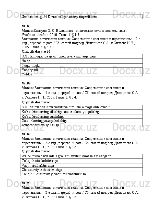 Uzatish tezligi  64 Kbit/s  bo‘lgan asosiy raqamli kanal
№187
Manba : Скляров О. К.  Волоконно - оптические сети и системы связи: 
Учебное пособие. 2010. Глава 1. § 1.5.
Волоконно-оптическая техника: Современное состояние и перспективы. - 2-е 
изд., перераб. и доп. / Сб. статей под ред. Дмитриева С.А. и Слепова Н.Н., 
2005. Глава 3. § 3.3.2.
Qiyinlik   darajasi -3;
SDH tarmoqlarida qaysi topologiya keng tarqalgan?
Halqa
Nuqta-nuqta
Yacheykali
Yulduz
№ 188
Manba :  Волоконно-оптическая техника: Современное состояние и 
перспективы. - 2-е изд., перераб. и доп. / Сб. статей под ред. Дмитриева С.А. 
и Слепова Н.Н., 2005. Глава 3. § 3.4.  
Qiyinlik   darajasi -3;
SDH tizimlarida sinxronizatsiya buzilishi nimaga olib keladi?
Ko‘rsatkichlarning siljishiga, axborotlarni yo‘qolishiga
Ko‘rsatkichlarning surilishiga
Xatoliklarning yuzaga kelishiga
Axborotlarni yo‘qolishiga
№ 189  
Manba :  Волоконно-оптическая техника: Современное состояние и 
перспективы. - 2-е изд., перераб. и доп. / Сб. статей под ред. Дмитриева С.А. 
и Слепова Н.Н., 2005. Глава 3. § 3.6.
Qiyinlik   darajasi -3;
WDM texnologiyasida signallarni uzatish nimaga asoslangan?
To‘lqinli zichlashtirishga
Vaqtli zichlashtirishga
Chastotaviy zichlashtirishga
To‘lqinli, chastotaviy, vaqtli zichlashtirishga
№190
Manba :  Волоконно-оптическая техника: Современное состояние и 
перспективы. - 2-е изд., перераб. и доп. / Сб. статей под ред. Дмитриева С.А. 
и Слепова Н.Н., 2005. Глава 3. § 3.6.    