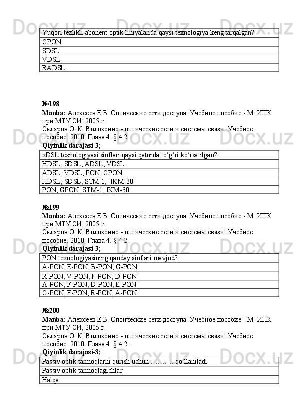 Yuqori tezlikli abonent  optik  liniyalarida qaysi texnologiya keng tarqalgan?
GPON
SDSL
VDSL
RADSL
№198 
Manba :  Алексеев Е.Б. Оптические сети доступа. Учебное пособие - М: ИПК 
при МТУ СИ, 2005 г.
Скляров О. К.  Волоконно - оптические сети и системы связи: Учебное 
пособие. 2010. Глава 4. § 4.2.  
Qiyinlik   darajasi -3;
xDSL texnologiyasi sinflari qaysi qatorda to‘g‘ri ko‘rsatilgan?
HDSL ,  SDSL ,  ADSL ,  VDSL
ADSL ,  VDSL ,  PON ,   GPON
HDSL ,  SDSL ,  STM-1 ,    IKM -30
PON ,  GPON ,  STM-1 , IKM -30
№ 199  
Manba :   Алексеев Е.Б. Оптические сети доступа. Учебное пособие - М: ИПК 
при МТУ СИ, 2005 г.
Скляров О. К.  Волоконно - оптические сети и системы связи: Учебное 
пособие.  2010.  Глава  4. § 4.2.   
Qiyinlik darajasi-3;
PON texnologiyasining qanday sinflari   mavjud?
A-PON , E-PON, B-PON, G-PON
R-PON ,  V-PON ,  F-PON ,  D-PON
A-PON ,  F-PON ,  D-PON , E-PON
G-PON,  F-PON ,  R-PON ,  A-PON
№200 
Manba :   Алексеев Е.Б. Оптические сети доступа. Учебное пособие - М: ИПК 
при МТУ СИ, 2005 г.
Скляров О. К.  Волоконно - оптические сети и системы связи: Учебное 
пособие. 2010. Глава 4. § 4.2.   
Qiyinlik   darajasi -3;
Passiv optik tarmoqlarni qurish uchun ............. qo‘llaniladi
Passiv optik tarmoqlagichlar
Halqa 