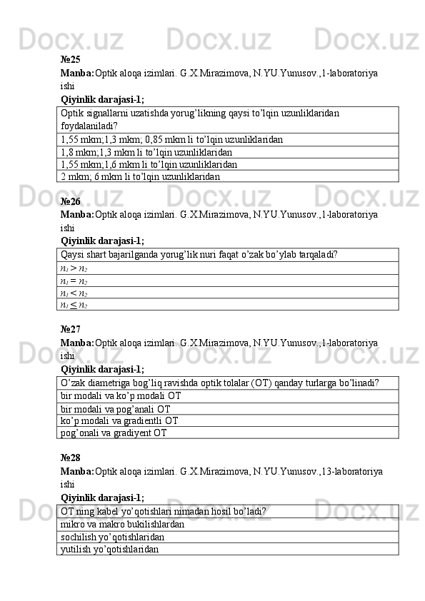 № 25  
Manba : Optik   aloqa   izimlari .  G . X . Mirazimova ,  N . YU . Yunusov .,1- laboratoriya  
ishi       
Qiyinlik darajasi - 1 ;
Optik signall a rni uzatishda yorug’likning qaysi to’lqin uzunliklaridan 
foydalaniladi?
1,55  mkm ;1,3  mkm ;   0,85  mkm   li   to’lqin uzunliklaridan
1,8  mkm ;1,3  mkm   li   to’lqin uzunliklaridan
1,55  mkm ;1,6  mkm   li   to’lqin uzunliklaridan
2  mkm ; 6  mkm   li   to’lqin uzunliklaridan
№26
Manba: Optik aloqa izimlari. G.X.Mirazimova, N.YU.Yunusov.,1-laboratoriya 
ishi      
Qiyinlik darajasi-1;
Qaysi shart bajarilganda yorug’lik nuri faqat o’zak bo’ylab tarqaladi?
n
1  > n
2
n
1  = n
2
n
1  < n
2
n
1  <  n
2
№27 
Manba: Optik aloqa izimlari. G.X.Mirazimova, N.YU.Yunusov.,1-laboratoriya 
ishi      
Qiyinlik darajasi-1;
O’zak diametriga bog’liq ravishda optik tolalar (ОТ) qanday turlarga bo’linadi?
bir modali va ko’p modali  ОТ
bir modali va pog’anali  ОТ
ko’p modali va gradientli OT
pog’onali va gradiyent OT
№ 28  
Manba : Optik   aloqa   izimlari .  G . X . Mirazimova ,  N . YU . Yunusov .,13- laboratoriya  
ishi       
Qiyinlik darajasi - 1 ;
ОТ ning kabel yo’qotishlari nimadan  h osil bo’ladi?
mikro va makro bukilishlardan
sochilish yo’qotishlaridan
yutilish yo’qotishlaridan 