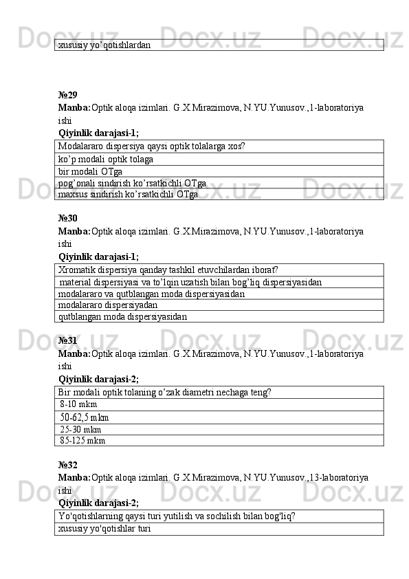 xususiy yo’qotishlar dan
№ 29  
Manba : Optik   aloqa   izimlari .  G . X . Mirazimova ,  N . YU . Yunusov .,1- laboratoriya  
ishi       
Qiyinlik darajasi - 1 ;
Modalararo dispersiya qaysi optik tolalarga xos?
ko’p modali optik tolaga
bir modali OTga
pog’onali sindirish ko’rsatkichli OTga
maxsus sindirish ko’rsatkichli OTga
№ 30
Manba: Optik aloqa izimlari. G.X.Mirazimova, N.YU.Yunusov.,1-laboratoriya 
ishi      
Qiyinlik darajasi - 1 ;
Xromatik dispersiya qanday tashkil etuvchilardan iborat?
material dispersiyasi va to’lqin uzatish bilan bog’liq dispersiyasidan
modalararo va qutblangan moda dispersiyasidan
modalararo dispersiyadan
qutblangan moda dispersiyasidan
№ 31  
Manba : Optik   aloqa   izimlari .  G . X . Mirazimova ,  N . YU . Yunusov .,1- laboratoriya  
ishi       
Qiyinlik darajasi - 2 ;
Bir modali optik tolaning o’zak diametri nechaga teng?8-10 mkm
50-62,5 mkm
25-30 mkm
85-125 mkm
№32
Manba : Optik   aloqa   izimlari .  G . X . Mirazimova ,  N . YU . Yunusov .,13- laboratoriya  
ishi       
Qiyinlik   darajasi - 2 ;
Yo'qotishlarning qay si  turi  y utilish va sochilish b ilan b o g 'l iq ?
xususiy yo'qotishlar   turi 
