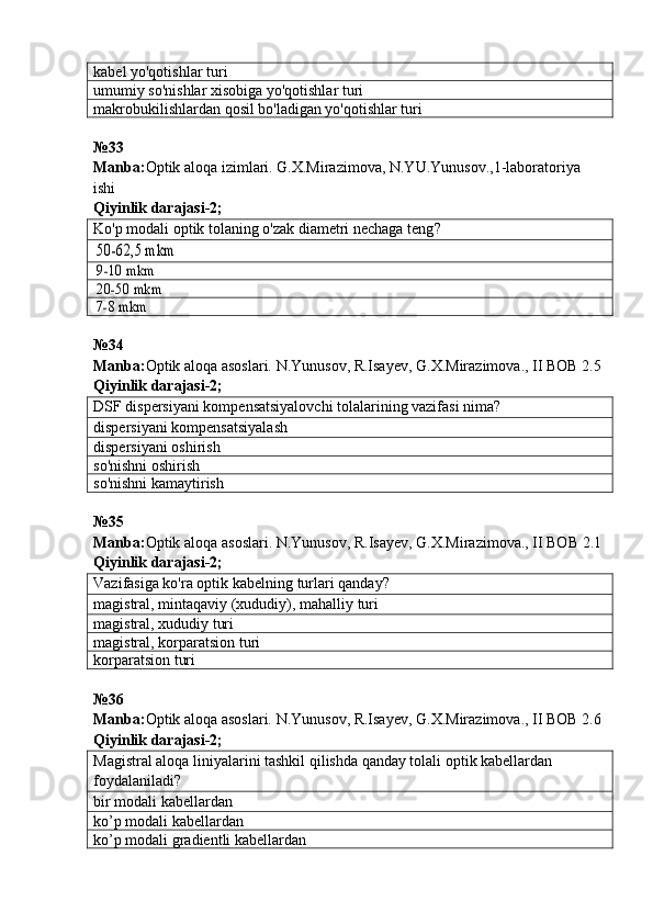 kabel yo'qotishlar turi
umumiy so'nishlar xisobiga yo'qotishlar turi
makrobukilishlardan qosil bo'ladigan yo'qotishlar turi
№33 
Manba: Optik aloqa izimlari. G.X.Mirazimova, N.YU.Yunusov.,1-laboratoriya 
ishi      
Qiyinlik darajasi- 2 ;
Ko'p modali optik tolaning o'zak diametri nechaga teng ?50-62,5 mkm
9-10 mkm
20-50 mkm
7-8 mkm
№34 
Manba: Optik aloqa asoslari. N.Yunusov, R.Isayev, G.X.Mirazimova., II BOB 2.5  
Qiyinlik darajasi-2;
DSF dispersiyani kompensatsiyalovchi tolalarining vazifasi nima ?
dispersiyani kompensatsiyalash
dispersiyani oshirish
so'nishni oshirish
so'nishni kamaytirish
№ 35  
Manba : Optik   aloqa   asoslari .  N . Yunusov ,  R . Isayev ,  G . X . Mirazimova .,  II   BOB  2.1  
Qiyinlik darajasi-2;
Vazifasiga ko'ra optik kabel ning  turlari qanday ?
magistral, mintaqaviy (xududiy), mahalliy  turi
magistral, xududiy  turi
magistral, korparatsion  turi
korparatsion  turi
№36
Manba: Optik aloqa asoslari. N.Yunusov, R.Isayev, G.X.Mirazimova., II BOB 2.6  
Qiyinlik  darajasi- 2 ;
Magistral aloqa liniyalarini tashkil qilishda qanday tolali optik kabellardan 
foydalaniladi?
bir modali  kabellardan
ko’p modali  kabellardan
ko’p modali gradientli  kabellardan 