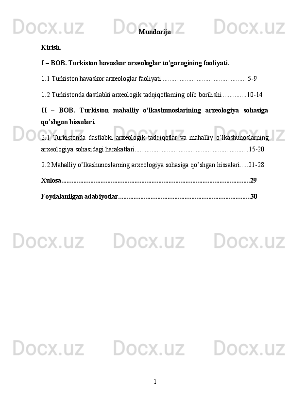 Mundarija
Kirish.
I – BOB. Turkiston havaskor arxeologlar to’garagining faoliyati.
1.1  Turkiston havaskor arxeologlar faoliyati...................................................5-9
1.2 Turkistonda dastlabki arxeologik tadqiqotlarning olib borilishi...............10-14
II   –   BOB.   Turkiston   mahalliy   o’lkashunoslarining   arxeologiya   sohasiga
qo’shgan hissalari.
2.1   Turkistonda   dastlabki   arxeologik   tadqiqotlar   va   mahalliy   o’lkashunoslarning
arxeologiya sohasidagi harakatlari...................................................................15-20
2.2 Mahalliy o’lkashunoslarning arxeologiya sohasiga qo’shgan hissalari.....21-28
Xulosa...............................................................................................................29
Foydalanilgan adabiyotlar..............................................................................30
1 