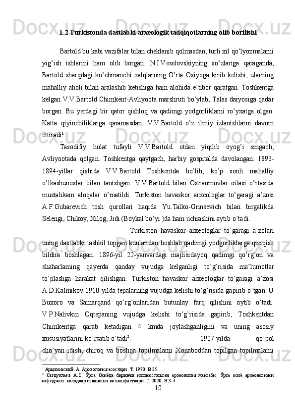 1.2 Turkistonda dastlabki arxeologik tadqiqotlarning olib borilishi
Bartold bu kabi vazifalar bilan cheklanib qolmasdan, turli xil qo’lyozmalarni
yig’ish   ishlarini   ham   olib   borgan.   N.I.Veselovskiyning   so’zlariga   qaraganda,
Bartold   sharqdagi   ko’chmanchi   xalqlarning   O’rta   Osiyoga   kirib   kelishi,   ularning
mahalliy aholi bilan aralashib ketishiga ham alohida e’tibor qaratgan. Toshkentga
kelgan V.V.Bartold Chimkent-Avliyoota marshruti bo’ylab, Talas daryosiga qadar
borgan.   Bu   yerdagi   bir   qator   qishloq   va   qadimgi   yodgorliklarni   ro’yxatga   olgan.
Katta   qiyinchiliklarga   qaramasdan,   V.V.Bartold   o’z   ilmiy   izlanishlarni   davom
ettiradi 1
. 
Tasodifiy   holat   tufayli   V.V.Bartold   otdan   yiqilib   oyog’i   singach,
Avliyootada   qolgan.   Toshkentga   qaytgach,   harbiy   gospitalda   davolangan.   1893-
1894-yillar   qishida   V.V.Bartold   Toshkentda   bo’lib,   ko’p   sonli   mahalliy
o’lkashunoslar   bilan   tanishgan.   V.V.Bartold   bilan   Ostraumovlar   oilasi   o’rtasida
mustahkam   aloqalar   o’rnatildi.   Turkiston   havaskor   arxeologlar   to’garagi   a’zosi
A.F.Gubarevich   tosh   qurollari   haqida   Yu.Talko-Grinsevich   bilan   birgalikda
Selengi, Chikoy, Xilog, Jidi (Boykal bo’yi )da ham uchrashini aytib o’tadi. 
Turkiston   havaskor   arxeologlar   to’garagi   a’zolari
uning dastlabki tashkil topgan kunlaridan boshlab qadimgi yodgorliklarga qiziqish
bildira   boshlagan.   1896-yil   22-yanvardagi   majlisidayoq   qadimgi   qo’rg’on   va
shaharlarning   qayerda   qanday   vujudga   kelganligi   to’g’risida   ma’lumotlar
to’plashga   harakat   qilishgan.   Turkiston   havaskor   arxeologlar   to’garagi   a’zosi
A.D.Kalmikov 1910-yilda tepalarning vujudga kelishi to’g’risida gapirib o’tgan. U
Buxoro   va   Samarqand   qo’rg’onlaridan   butunlay   farq   qilishini   aytib   o’tadi.
V.P.Nalivkin   Oqtepaning   vujudga   kelishi   to’g’risida   gapirib,   Toshkentdan
Chimkentga   qarab   ketadigan   4   kmda   joylashganligini   va   uning   asosiy
xususiyatlarini ko’rsatib o’tadi 2
.  1907-yilda   qo’pol
cho’yan   idish,   chiroq   va   boshqa   topilmalarni   Xonaboddan   topilgan   topilmalarni
1
 Арциховский. А. Археология асослари.  T . 1970.  B .25.
2
  Сагдуллаев   А.С.   Ўрта   Осиёда   биринчи   ихтисослашган   археология   мактаби.   Ўрта   осиё   археологияси
кафедраси: авлодлар изланиши  в a кашфиётлари.  T . 2020.  B.3-4.
10 