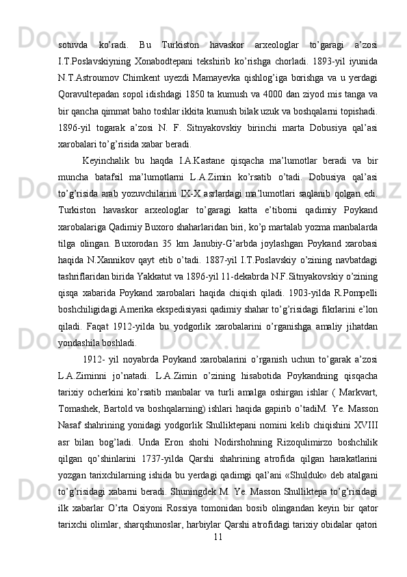 sotuvda   ko’radi.   Bu   Turkiston   havaskor   arxeologlar   to’garagi   a’zosi
I.T.Poslavskiyning   Xonabodtepani   tekshirib   ko’rishga   chorladi.   1893-yil   iyunida
N.T.Astroumov   Chimkent   uyezdi   Mamayevka   qishlog’iga   borishga   va   u   yerdagi
Qoravultepadan sopol  idishdagi  1850 ta kumush va 4000 dan ziyod mis tanga va
bir qancha qimmat baho toshlar ikkita kumush bilak uzuk va boshqalarni topishadi.
1896-yil   togarak   a’zosi   N.   F.   Sitnyakovskiy   birinchi   marta   Dobusiya   qal’asi
xarobalari to’g’risida xabar beradi. 
Keyinchalik   bu   haqda   I.A.Kastane   qisqacha   ma’lumotlar   beradi   va   bir
muncha   batafsil   ma’lumotlarni   L.A.Zimin   ko’rsatib   o’tadi.   Dobusiya   qal’asi
to’g’risida   arab   yozuvchilarini   IX-X   asrlardagi   ma’lumotlari   saqlanib   qolgan   edi.
Turkiston   havaskor   arxeologlar   to’garagi   katta   e’tiborni   qadimiy   Poykand
xarobalariga Qadimiy Buxoro shaharlaridan biri, ko’p martalab yozma manbalarda
tilga   olingan.   Buxorodan   35   km   Janubiy-G’arbda   joylashgan   Poykand   xarobasi
haqida   N.Xannikov   qayt   etib   o’tadi.   1887-yil   I.T.Poslavskiy   o’zining   navbatdagi
tashriflaridan birida Yakkatut va 1896-yil 11-dekabrda N.F.Sitnyakovskiy o’zining
qisqa   xabarida   Poykand   xarobalari   haqida   chiqish   qiladi.   1903-yilda   R.Pompelli
boshchiligidagi Amerika ekspedisiyasi qadimiy shahar to’g’risidagi fikrlarini e’lon
qiladi.   Faqat   1912-yilda   bu   yodgorlik   xarobalarini   o’rganishga   amaliy   jihatdan
yondashila boshladi. 
1912-   yil   noyabrda   Poykand   xarobalarini   o’rganish   uchun   to’garak   a’zosi
L.A.Ziminni   jo’natadi.   L.A.Zimin   o’zining   hisabotida   Poykandning   qisqacha
tarixiy   ocherkini   ko’rsatib   manbalar   va   turli   amalga   oshirgan   ishlar   (   Markvart,
Tomashek, Bartold va boshqalarning) ishlari haqida gapirib o’tadiM.   Ye. Masson
Nasaf   shahrining   yonidagi   yodgorlik   Shulliktepani   nomini   kelib   chiqishini   XVIII
asr   bilan   bog’ladi.   Unda   Eron   shohi   Nodirshohning   Rizoqulimirzo   boshchilik
qilgan   qo’shinlarini   1737-yilda   Qarshi   shahrining   atrofida   qilgan   harakatlarini
yozgan   tarixchilarning  ishida   bu   yerdagi   qadimgi   qal’ani   «Shulduk»  deb   atalgani
to’g’risidagi  xabarni  beradi. Shuningdek M. Ye. Masson  Shulliktepa to’g’risidagi
ilk   xabarlar   O’rta   Osiyoni   Rossiya   tomonidan   bosib   olingandan   keyin   bir   qator
tarixchi olimlar, sharqshunoslar, harbiylar Qarshi atrofidagi tarixiy obidalar qatori
11 