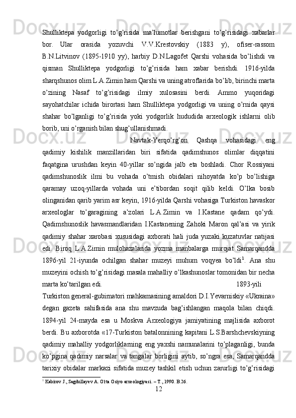 Shulliktepa   yodgorligi   to’g’risida   ma’lumotlar   berishgani   to’g’risidagi   xabarlar
bor. Ular   orasida   yozuvchi   V.V.Krestovskiy   (1883   y),   ofiser-rassom
B.N.Litvinov   (1895-1910   yy),   harbiy   D.N.Lagofet   Qarshi   vohasida   bo’lishdi   va
qisman   Shulliktepa   yodgorligi   to’g’risida   ham   xabar   berishdi.   1916-yilda
sharqshunos olim L.A.Zimin ham Qarshi va uning atroflarida bo’lib, birinchi marta
o’zining   Nasaf   to’g’risidagi   ilmiy   xulosasini   berdi.   Ammo   yuqoridagi
sayohatchilar   ichida   birortasi   ham   Shulliktepa   yodgorligi   va   uning   o’rnida   qaysi
shahar   bo’lganligi   to’g’risida   yoki   yodgorlik   hududida   arxeologik   ishlarni   olib
borib, uni o’rganish bilan shug’ullanishmadi. 
Navtak-Yerqo’rg’on   Qashqa   vohasidagi   eng
qadimiy   kishilik   manzillaridan   biri   sifatida   qadimshunos   olimlar   diqqatini
faqatgina   urushdan   keyin   40-yillar   so’ngida   jalb   eta   boshladi.   Chor   Rossiyani
qadimshunoslik   ilmi   bu   vohada   o’tmish   obidalari   nihoyatda   ko’p   bo’lishiga
qaramay   uzoq-yillarda   vohada   uni   e’tibordan   soqit   qilib   keldi.   O’lka   bosib
olinganidan qarib yarim asr keyin, 1916-yilda Qarshi vohasiga Turkiston havaskor
arxeologlar   to’garagining   a’zolari   L.A.Zimin   va   I.Kastane   qadam   qo’ydi.
Qadimshunoslik   havasmandlaridan   I.Kastanening   Zahoki   Maron   qal’asi   va   yirik
qadimiy   shahar   xarobasi   xususidagi   axborati   hali   juda   yuzaki   kuzatuvlar   natijasi
edi.   Biroq   L.A.Zimin   mulohazalarida   yozma   manbalarga   murojat   Samarqandda
1896-yil   21-iyunda   ochilgan   shahar   muzeyi   muhum   voqyea   bo’ldi 1
.   Ana   shu
muzeyini ochish to’g’risidagi masala mahalliy o’lkashunoslar tomonidan bir necha
marta ko’tarilgan edi.  1893-yili
Turkiston general-gubirnatori mahkamasining amaldori D.I.Yevarniskiy «Ukraina»
degan   gazeta   sahifasida   ana   shu   mavzuda   bag’ishlangan   maqola   bilan   chiqdi.
1894-yil   24-mayda   esa   u   Moskva   Arxeologiya   jamiyatining   majlisida   axborot
berdi.   Bu   axborotda  «17-Turkiston   batalonnining  kapitani   L.S.Barshchevskiyning
qadimiy   mahalliy   yodgorliklarning   eng   yaxshi   namunalarini   to’plaganligi,   bunda
ko’pgina   qadimiy   narsalar   va   tangalar   borligini   aytib,   so’ngra   esa,   Samarqandda
tarixiy   obidalar   markazi   sifatida   muzey   tashkil   etish   uchun   zarurligi   to’g’risidagi
1
 Kabirov J., Sagdullayev A. O'rta Osiyo arxeologiyasi. –  Т ., 1990. B.26.
12 