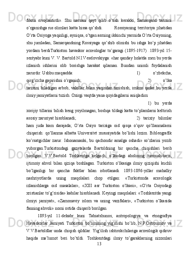 fikrni   rivojlantirdi».   Shu   narsani   qayt   qilib   o’tish   kerakki,   Samarqand   tarixini
o’rganishga rus olimlari katta hissa qo’shdi. Rossiyaning   territoriya   jihatidan
O’rta Osiyoga yaqinligi, ayniqsa, o’tgan asrning ikkinchi yarmida O’rta Osiyoning,
shu   jumladan,   Samarqandning   Rossiyaga   qo’shib   olinishi   bu   ishga   ko’p   jihatdan
yordam   berdiTurkiston   havaskor   arxeologlar   to’garagi   (1895-1917)   . 1893-yil   15-
sentyabr kuni V. V. Bartold N.I.Veselovskiyga: «har qanday holatda men bu yerda
izlanish   ishlarini   olib   borishga   harakat   qilaman.   Bundan   unimli   foydalanish
zarurdir. Ushbu maqsadda:  1)   o’zbekcha,
qirg’izcha gapirishni o’rganish;  2)   o’lka
tarixini   biladigan   arbob,   vakillar   bilan   yaqindan   tanishish,   imkon   qadar   bu   yerda
ilmiy jamiyatlarni tuzish. Oxirgi vaqtda yana quyidagilarni aniqladim: 
1)   bu   yerda
xorijiy tillarini bilish keng yoyilmagan; boshqa tildagi katta to’plamlarni keltirish
asosiy zaruriyat hisoblanadi;  2)   tarixiy   bilimlar
ham   juda   kam   darajada;   O’rta   Osiyo   tarixiga   oid   qisqa   o’quv   qo’llanmalarni
chiqarish:   qo’llanma   albatta   Universitet   xususiyatida   bo’lishi   lozim.   Bibleografik
ko’rsatgichlar   zarur.   Ishonamanki,   bu   qachondir   amalga   oshadi»   so’zlarini   yozib
yuborgan.Turkistondagi   gazetalarda   Bartoldning   bir   qancha   chiqishlari   berib
borilgan.   V.V.Bartold   Toshkentga   kelgach,   o’lkadagi   aholining   turmush-tarzi,
ijtimoiy   ahvol   bilan   qiziqa   boshlagan.   Turkiston   o’lkasiga   ilmiy   qiziqishi   kuchli
bo’lganligi   bir   qancha   faktlar   bilan   isbotlanadi.   1893-1896-yillar   mahalliy
nashriyotlarda   uning   maqolalari   chop   etilgan:   «Turkistonda   arxeologik
izlanishlarga   oid   masalalar»,   «XIII   asr   Turkiston   o’lkasi»,   «O’rta   Osiyodagi
xristianlar to’g’risida» kabilar hisoblanadi. Keyingi maqolalari: «Toshkentda yangi
ilmiyi   jamiyat»,   «Zamonaviy   islom   va   uning   vazifalari»,   «Turkiston   o’lkasida
fanning ahvoli» nomi ostida chiqarib borilgan. 
1893-yil   11-dekabr   kuni   Tabiatshunos,   antropologiya   va   etnografiya
Havaskorlar   Jamiyati   Turkiston   bo’limining   yig’ilishi   bo’lib,   N.P.Ostroumov   va
V.V.Bartoldlar unda chiqish qildilar. Yig’ilish ishtirokchilariga arxeologik qidiruv
haqida   ma’lumot   beri   bo’tildi.   Toshkentdagi   ilmiy   to’garaklarning   nizomlari
13 
