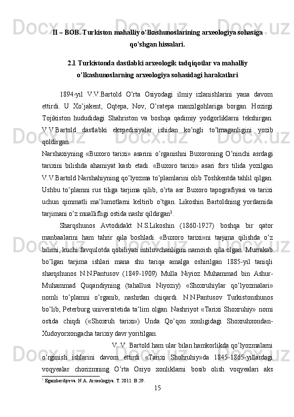 II – BOB. Turkiston mahalliy o’lkashunoslarining arxeologiya sohasiga
qo’shgan hissalari.
2.1 Turkistonda dastlabki arxeologik tadqiqotlar va mahalliy
o’lkashunoslarning arxeologiya sohasidagi harakatlari
1894-yil   V.V.Bartold   O’rta   Osiyodagi   ilmiy   izlanishlarini   yana   davom
ettirdi.   U   Xo’jakent,   Oqtepa,   Nov,   O’ratepa   manzilgohlariga   borgan.   Hozirgi
Tojikiston   hududidagi   Shahriston   va   boshqa   qadimiy   yodgorliklarni   tekshirgan.
V.V.Bartold   dastlabki   ekspedisiyalar   ishidan   ko’ngli   to’lmaganligini   yozib
qoldirgan.  
Narshaxiyning   «Buxoro   tarixi»   asarini   o’rganishni   Buxoroning   O’ninchi   asrdagi
tarixini   bilishda   ahamiyat   kasb   etadi.   «Buxoro   tarixi»   asari   fors   tilida   yozilgan
V.V.Bartold Narshahiyning qo’lyozma to’plamlarini olib Toshkentda tahlil qilgan.
Ushbu   to’plamni   rus   tiliga   tarjima   qilib,   o’rta   asr   Buxoro   tapografiyasi   va   tarixi
uchun   qimmatli   ma’lumotlarni   keltirib   o’tgan.   Likoshin   Bartoldning   yordamida
tarjimani o’z muallifligi ostida nashr qildirgan 1
. 
Sharqshunos   Avtodidakt   N.S.Likoshin   (1860-1927)   boshqa   bir   qator
manbaalarini   ham   tahrir   qila   boshladi.   «Buxoro   tarixi»ni   tarjima   qilishda   o’z
bilimi, kuchi favqulotda qobiliyati intiluvchanligini namoish qila olgan. Murrakab
bo’lgan   tarjima   ishlari   mana   shu   tariqa   amalga   oshirilgan   1885-yil   taniqli
sharqshunos   N.N.Pantusov   (1849-1909)   Mulla   Niyioz   Muhammad   bin   Ashur-
Muhammad   Quqandiyning   (tahallusi   Niyoziy)   «Shoxruhiylar   qo’lyozmalari»
nomli   to’plamni   o’rganib,   nashrdan   chiqardi.   N.N.Pantusov   Turkistonshunos
bo’lib,   Peterburg   universitetida   ta’lim   olgan.   Nashriyot   «Tarixi   Shoxruhiy»   nomi
ostida   chiqdi   («Shoxruh   tarixi»)   Unda   Qo’qon   xonligidagi   Shoxruhxondan-
Xudoyorxongacha tarixiy davr yoritilgan. 
V. V. Bartold ham ular bilan hamkorlikda qo’lyozmalarni
o’rginish   ishlarini   davom   ettirdi   «Tarixi   Shohruhiy»da   1845-1865-yillardagi
voqyealar   chorizmning   O’rta   Osiyo   xonliklarni   bosib   olish   voqyealari   aks
1
 Egamberdiyeva. N.A. Arxeologiya. T. 2011. B .2 9 .
15 