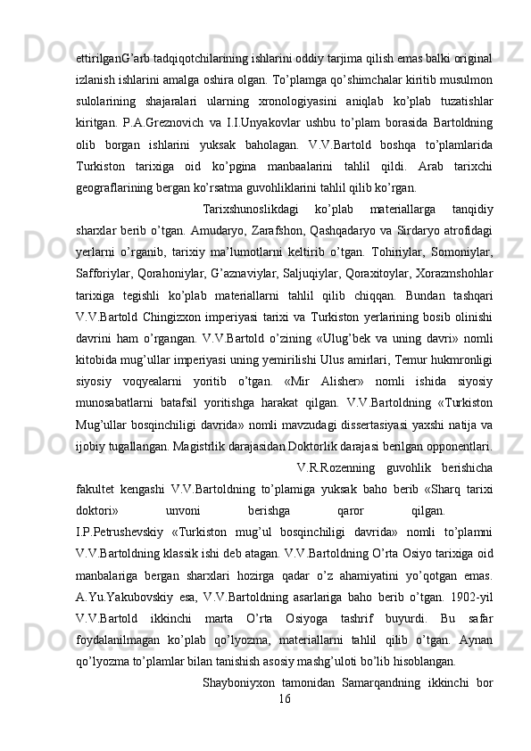 ettirilganG’arb tadqiqotchilarining ishlarini oddiy tarjima qilish emas balki original
izlanish ishlarini amalga oshira olgan. To’plamga qo’shimchalar kiritib musulmon
sulolarining   shajaralari   ularning   xronologiyasini   aniqlab   ko’plab   tuzatishlar
kiritgan.   P.A.Greznovich   va   I.I.Unyakovlar   ushbu   to’plam   borasida   Bartoldning
olib   borgan   ishlarini   yuksak   baholagan.   V.V.Bartold   boshqa   to’plamlarida
Turkiston   tarixiga   oid   ko’pgina   manbaalarini   tahlil   qildi.   Arab   tarixchi
geograflarining bergan ko’rsatma guvohliklarini tahlil qilib ko’rgan. 
Tarixshunoslikdagi   ko’plab   materiallarga   tanqidiy
sharxlar   berib   o’tgan.   Amudaryo,   Zarafshon,   Qashqadaryo   va   Sirdaryo   atrofidagi
yerlarni   o’rganib,   tarixiy   ma’lumotlarni   keltirib   o’tgan.   Tohiriylar,   Somoniylar,
Safforiylar, Qorahoniylar, G’aznaviylar, Saljuqiylar, Qoraxitoylar, Xorazmshohlar
tarixiga   tegishli   ko’plab   materiallarni   tahlil   qilib   chiqqan.   Bundan   tashqari
V.V.Bartold   Chingizxon   imperiyasi   tarixi   va   Turkiston   yerlarining   bosib   olinishi
davrini   ham   o’rgangan.   V.V.Bartold   o’zining   «Ulug’bek   va   uning   davri»   nomli
kitobida mug’ullar imperiyasi uning yemirilishi Ulus amirlari, Temur hukmronligi
siyosiy   voqyealarni   yoritib   o’tgan.   «Mir   Alisher»   nomli   ishida   siyosiy
munosabatlarni   batafsil   yoritishga   harakat   qilgan.   V.V.Bartoldning   «Turkiston
Mug’ullar  bosqinchiligi  davrida»  nomli  mavzudagi  dissertasiyasi  yaxshi  natija va
ijobiy tugallangan. Magistrlik darajasidan Doktorlik darajasi berilgan opponentlari .
V.R.Rozenning   guvohlik   berishicha
fakultet   kengashi   V.V.Bartoldning   to’plamiga   yuksak   baho   berib   «Sharq   tarixi
doktori»   unvoni   berishga   qaror   qilgan.  
I.P.Petrushevskiy   «Turkiston   mug’ul   bosqinchiligi   davrida»   nomli   to’plamni
V.V.Bartoldning klassik ishi deb atagan .  V.V.Bartoldning O’rta Osiyo tarixiga oid
manbalariga   bergan   sharxlari   hozirga   qadar   o’z   ahamiyatini   yo’qotgan   emas.
A.Yu.Yakubovskiy   esa,   V.V.Bartoldning   asarlariga   baho   berib   o’tgan.   1902-yil
V.V.Bartold   ikkinchi   marta   O’rta   Osiyoga   tashrif   buyurdi.   Bu   safar
foydalanilmagan   ko’plab   qo’lyozma,   materiallarni   tahlil   qilib   o’tgan.   Aynan
qo’lyozma to’plamlar bilan tanishish asosiy mashg’uloti bo’lib hisoblangan. 
Shayboniyxon   tamonidan   Samarqandning   ikkinchi   bor
16 