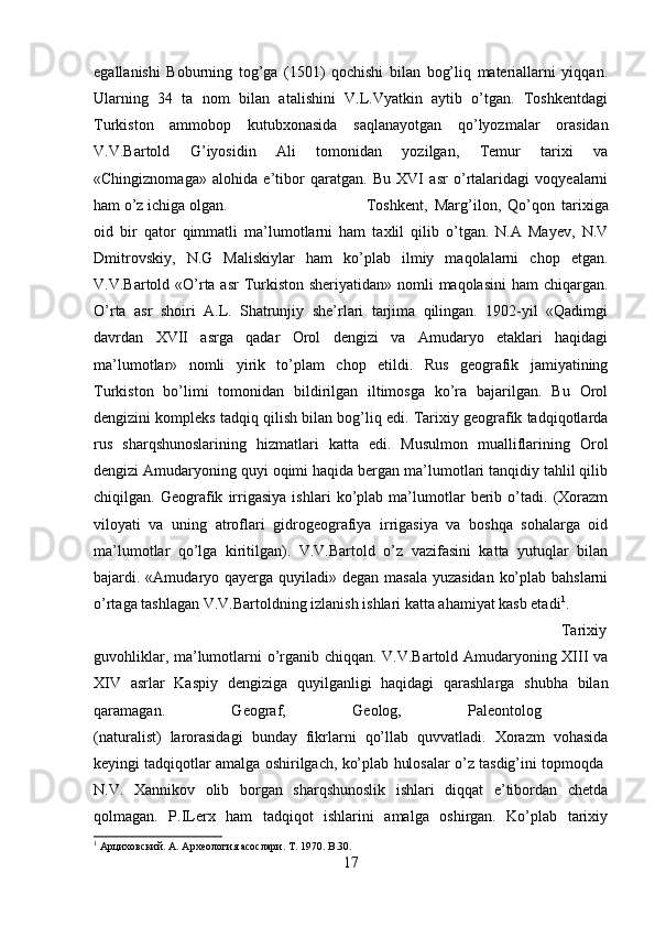 egallanishi   Boburning   tog’ga   (1501)   qochishi   bilan   bog’liq   materiallarni   yiqqan.
Ularning   34   ta   nom   bilan   atalishini   V.L.Vyatkin   aytib   o’tgan.   Toshkentdagi
Turkiston   ammobop   kutubxonasida   saqlanayotgan   qo’lyozmalar   orasidan
V.V.Bartold   G’iyosidin   Ali   tomonidan   yozilgan,   Temur   tarixi   va
«Chingiznomaga»   alohida   e’tibor   qaratgan.   Bu   XVI   asr   o’rtalaridagi   voqyealarni
ham o’z ichiga olgan.  Toshkent,   Marg’ilon,   Qo’qon   tarixiga
oid   bir   qator   qimmatli   ma’lumotlarni   ham   taxlil   qilib   o’tgan.   N.A   Mayev,   N.V
Dmitrovskiy,   N.G   Maliskiylar   ham   ko’plab   ilmiy   maqolalarni   chop   etgan.
V.V.Bartold «O’rta asr  Turkiston sheriyatidan» nomli maqolasini  ham  chiqargan.
O’rta   asr   shoiri   A.L.   Shatrunjiy   she’rlari   tarjima   qilingan.   1902-yil   «Qadimgi
davrdan   XVII   asrga   qadar   Orol   dengizi   va   Amudaryo   etaklari   haqidagi
ma’lumotlar»   nomli   yirik   to’plam   chop   etildi.   Rus   geografik   jamiyatining
Turkiston   bo’limi   tomonidan   bildirilgan   iltimosga   ko’ra   bajarilgan.   Bu   Orol
dengizini kompleks tadqiq qilish bilan bog’liq edi. Tarixiy geografik tadqiqotlarda
rus   sharqshunoslarining   hizmatlari   katta   edi.   Musulmon   mualliflarining   Orol
dengizi Amudaryoning quyi oqimi haqida bergan ma’lumotlari tanqidiy tahlil qilib
chiqilgan.   Geografik   irrigasiya   ishlari   ko’plab   ma’lumotlar   berib   o’tadi.   (Xorazm
viloyati   va   uning   atroflari   gidrogeografiya   irrigasiya   va   boshqa   sohalarga   oid
ma’lumotlar   qo’lga   kiritilgan).   V.V.Bartold   o’z   vazifasini   katta   yutuqlar   bilan
bajardi. «Amudaryo qayerga quyiladi» degan masala yuzasidan  ko’plab bahslarni
o’rtaga tashlagan V.V.Bartoldning izlanish ishlari katta ahamiyat kasb etadi 1
. 
Tarixiy
guvohliklar, ma’lumotlarni o’rganib chiqqan. V.V.Bartold Amudaryoning XIII va
XIV   asrlar   Kaspiy   dengiziga   quyilganligi   haqidagi   qarashlarga   shubha   bilan
qaramagan.   Geograf,   Geolog,   Paleontolog  
(naturalist)   larorasidagi   bunday   fikrlarni   qo’llab   quvvatladi.   Xorazm   vohasida
keyingi tadqiqotlar amalga oshirilgach, ko’plab hulosalar o’z tasdig’ini topmoqda 
N.V.   Xannikov   olib   borgan   sharqshunoslik   ishlari   diqqat   e’tibordan   chetda
qolmagan.   P.ILerx   ham   tadqiqot   ishlarini   amalga   oshirgan.   Ko’plab   tarixiy
1
 Арциховский. А. Археология асослари.  T . 1970.  B . 30 .
17 