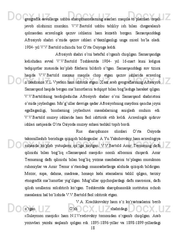 geografik   savollarga   ushbu   sharqshunoslarning   asarlari   maqola   to’plamlari   orqali
javob   olishimiz   mumkin.   V.V.Bartold   ushbu   tahliliy   ish   bilan   chegaralanib
qolmasdan   arxeologik   qazuv   ishlarini   ham   kuzatib   borgan.   Samarqanddagi
Afrosiyob   shahri   o’rnida   qazuv   ishlari   o’tkazilganligi   unga   misol   bo’la   oladi.
1904- yil V.V.Bartold uchinchi bor O’rta Osiyoga keldi. 
Afrosiyob shahri o’rni batafsil o’rganib chiqilgan. Samarqandga
kelishidan   avval   V.V.Bartold   Toshkentda   1904-   yil   16-mart   kuni   kelgusi
tadqiqotlar   xususida   ko’plab   fikrlarni   bildirib   o’tgan.   Samarqanddagi   suv   tizimi
haqida   V.V.Bartold   maxsus   maqola   chop   etgan   qazuv   ishlarida   arxeolog
o’lkashunos V.L Vyatkin ham ishtirok etgan. X asr arab geograflarining Afrasiyob
Samarqand haqida bergan ma’lumotlarini tadqiqot bilan bog’lashga harakat qilgan.
V.V.Bartoldning   tasdiqlashicha   Afrosiyob   shahar   o’rni   Samarqand   shahristoni
o’rnida joylashgan. Mo’g’ullar davriga qadar Afrosiyobning maydoni qancha joyni
egallaganligi,   binolarning   joylashuvi   masalalarning   aniqlash   muhim   edi.
V.V.Bartold   muzey   ishlarida   ham   faol   ishttirok   etib   keldi.   Arxeologik   qidiruv
ishlari natijasida O’rta Osiyoda muzey sohasi tashkil topib bordi. 
Rus   sharqshunos   olimlari   O’rta   Osiyoda
takomillashib borishiga qiziqish bildirganlar. A.Yu.Yakubovskiy ham arxeologiya
sohasida   ko’plab   yutuqlarni   qo’lga   kiritgan.   V.V.Bartold   Amir   Temurning   dafn
qilinishi   bilan   bog’liq   «Samarqand   masjidi»   nomli   albomini   chiqardi.   Amir
Temurning   dafn   qilinishi   bilan   bog’liq   yozma   manbalarini   to’plagan   musulmon
ruhoniylar   va   Amir   Temur   o’rtasidagi   munosabatlarga   alohida   qiziqish   bildirgan.
Mozor,   supa,   dahma,   madrasa,   honaqo   kabi   atamalarni   tahlil   qilgan,   tarixiy
etnografik   ma’lumotlar   yig’ilgan.   Mug’ullar   qipchoqlardagi   dafn   marosimi,   dafn
qilish   usullarini   solishtirib   ko’rgan.   Toshkentda   sharqshunoslik   institutini   ochish
masalasini hal bo’lishida V.V.Bartold faol ishtirok etgan.
V.A.   Krachkovskiy   ham   o’z   ko’rsatmalarini   berib
o’tgan.   O’sh   shahridagi  
«Sulaymon   masjidi»   ham   N.I.Veselovskiy   tomonidan   o’rganib   chiqilgan.   Arab
yozuvlari   yaxshi   saqlanib   qolgan   edi.   1895-1896-yillar   va   1898-1899-yillardagi
18 